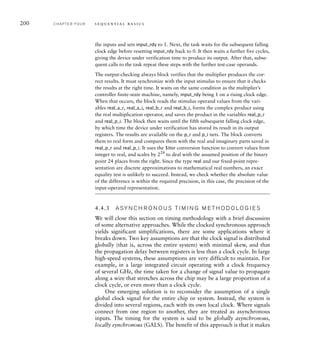 200 C H A P T E R F O U R s e q u e n t i a l b a s i c s
the inputs and sets input_rdy to 1. Next, the task waits for the subsequent falling
clock edge before resetting input_rdy back to 0. It then waits a further five cycles,
giving the device under verification time to produce its output. After that, subse-
quent calls to the task repeat these steps with the further test-case operands.
The output-checking always block verifies that the multiplier produces the cor-
rect results. It must synchronize with the input stimulus to ensure that it checks
the results at the right time. It waits on the same condition as the multiplier’s
controller finite-state machine, namely, input_rdy being 1 on a rising clock edge.
When that occurs, the block reads the stimulus operand values from the vari-
ables real_a_r, real_a_i, real_b_r and real_b_i, forms the complex product using
the real multiplication operator, and saves the product in the variables real_p_r
and real_p_i. The block then waits until the fifth subsequent falling clock edge,
by which time the device under verification has stored its result in its output
registers. The results are available on the p_r and p_i nets. The block converts
them to real form and compares them with the real and imaginary parts saved in
real_p_r and real_p_i. It uses the $itor conversion function to convert values from
integer to real, and scales by 224
to deal with the assumed position of the binary
point 24 places from the right. Since the type real and our fixed-point repre-
sentation are discrete approximations to mathematical real numbers, an exact
equality test is unlikely to succeed. Instead, we check whether the absolute value
of the difference is within the required precision, in this case, the precision of the
input-operand representation.
4.4.3 A SY N C H R O N O U S T I M I N G M E T H O D O LO G I E S
We will close this section on timing methodology with a brief discussion
of some alternative approaches. While the clocked synchronous approach
yields significant simplifications, there are some applications where it
breaks down. Two key assumptions are that the clock signal is distributed
globally (that is, across the entire system) with minimal skew, and that
the propagation delay between registers is less than a clock cycle. In large
high-speed systems, these assumptions are very difficult to maintain. For
example, in a large integrated circuit operating with a clock frequency
of several GHz, the time taken for a change of signal value to propagate
along a wire that stretches across the chip may be a large proportion of a
clock cycle, or even more than a clock cycle.
One emerging solution is to reconsider the assumption of a single
global clock signal for the entire chip or system. Instead, the system is
divided into several regions, each with its own local clock. Where signals
connect from one region to another, they are treated as asynchronous
inputs. The timing for the system is said to be globally asynchronous,
locally synchronous (GALS). The benefit of this approach is that it makes
 