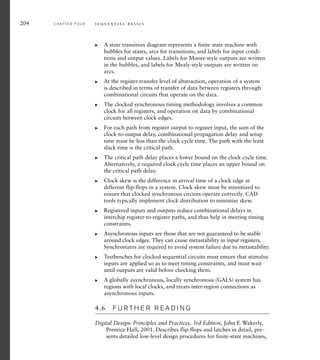 204 C H A P T E R F O U R s e q u e n t i a l b a s i c s
A state transition diagram represents a finite state machine with
bubbles for states, arcs for transitions, and labels for input condi-
tions and output values. Labels for Moore-style outputs are written
in the bubbles, and labels for Mealy-style outputs are written on
arcs.
At the register-transfer level of abstraction, operation of a system
is described in terms of transfer of data between registers through
combinational circuits that operate on the data.
The clocked synchronous timing methodology involves a common
clock for all registers, and operation on data by combinational
circuits between clock edges.
For each path from register output to register input, the sum of the
clock-to-output delay, combinational propagation delay and setup
time must be less than the clock cycle time. The path with the least
slack time is the critical path.
The critical path delay places a lower bound on the clock cycle time.
Alternatively, a required clock cycle time places an upper bound on
the critical path delay.
Clock skew is the difference in arrival time of a clock edge at
different flip-flops in a system. Clock skew must be minimized to
ensure that clocked synchronous circuits operate correctly. CAD
tools typically implement clock distribution to minimize skew.
Registered inputs and outputs reduce combinational delays in
interchip register-to-register paths, and thus help in meeting timing
constraints.
Asynchronous inputs are those that are not guaranteed to be stable
around clock edges. They can cause metastability in input registers.
Synchronizers are required to avoid system failure due to metastability.
Testbenches for clocked sequential circuits must ensure that stimulus
inputs are applied so as to meet timing constraints, and must wait
until outputs are valid before checking them.
A globally asynchronous, locally synchronous (GALS) system has
regions with local clocks, and treats inter-region connections as
asynchronous inputs.
4.6 F U R T H E R R E A D I N G
Digital Design: Principles and Practices, 3rd Edition, John F. Wakerly,
Prentice Hall, 2001. Describes flip-flops and latches in detail, pre-
sents detailed low-level design procedures for finite-state machines,
왘
왘
왘
왘
왘
왘
왘
왘
왘
왘
 