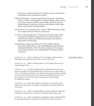 Exercises C H A P T E R F O U R 205
provides an analysis procedure for feedback circuits, and discusses
metastability and synchronizers in detail.
CMOS VLSI Design: A Circuits and Systems Perspective, 3rd Edition,
Neil H. E. Weste and David Harris, Addison-Wesley, 2005. Among
many other aspects of CMOS circuit design, this book discusses
detailed design of flip-flops and latches and addresses both single-
phase and two-phase clocking schemes.
Asynchronous Circuit Design, Chris J. Myers, Wiley-Interscience, 2001.
An in-depth treatment of theory and practice.
A Guide to Debouncing, Jack G. Ganssle, The Ganssle Group, 2004,
www.ganssle.com/debouncing.pdf. Presents empirical data on
switch bounce behavior, and describes hardware and software
approaches to debouncing.
Comprehensive Functional Verification: The Complete Industry
Cycle, Bruce Wile, John C. Goss and Wolfgang Roesner, Morgan
Kaufmann Publishers, 2005. Describes strategies and techniques
for stimulus generation and result checking in simulation-based
verification.
exercise 4.1 Draw a schematic for a 6-bit register, constructed from
D flip-flops, that updates the stored value on every clock cycle.
exercise 4.2 Write a Verilog model for a 12-bit register that stores an
unsigned integer value.
exercise 4.3 Develop a Verilog model of a pipelined circuit that com-
putes the maximum of corresponding values in three streams of input values, a,
b and c. The pipeline should have two stages: the first stage determines the larger
of a and b and saves the value of c; the second stage finds the larger of c and
the maximum of a and b. The inputs and outputs are all 14-bit signed
2s-complement integers.
exercise 4.4 Revise the schematic of Exercise 4.1 to include a clock
enable and a reset input to the register, using flip-flops with clock-enable and
reset inputs.
exercise 4.5 Write a Verilog model for a register with clock-enable and
synchronous reset that stores a 16-bit 2s-complement signed integer value.
exercise 4.6 Draw a datapath for a pipelined complex multiplier. Unlike
the sequential multiplier in Example 4.13 that takes five cycles to do each
E X E R C I S E S
E X E R C I S E S
 