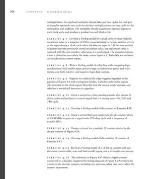 206 C H A P T E R F O U R s e q u e n t i a l b a s i c s
multiplication, the pipelined multiplier should take just two cycles for each pair
of complex operands: one cycle for the four multiplications and one cycle for the
subtraction and addition. The multiplier should accept new operand inputs on
each clock cycle and produce a product on each clock cycle.
exercise 4.7 Develop a Verilog model for a peak detector that finds the
maximum value in a sequence of 10-bit unsigned integers. A new number arrives
at the input during a clock cycle when the data_en input is 1. If the new number
is greater than the previously stored maximum value, the maximum value is
updated with the new number; otherwise, it is unchanged. The stored maximum
value is cleared to zero when the reset control input is 1. Both data_en and reset
are synchronous control inputs.
exercise 4.8 Write a Verilog model of a flip-flop with a negative-logic
synchronous clock-enable input, positive-logic asynchronous preset and reset
inputs, and both positive- and negative-logic data outputs.
exercise 4.9 Suppose we replaced the edge-triggered registers in the
pipeline of Figure 4.4 with transparent latches, with the latch-enable inputs
all connected to the clock signal. Describe how the circuit would operate, and
whether it would still function as a pipeline.
exercise 4.10 Draw a circuit for a free-running counter that counts 32
clock cycles and produces a control signal that is 1 during every 4th, 20th and
24th cycle.
exercise 4.11 Develop a Verilog model of the counter of Exercise 4.10.
exercise 4.12 Draw a circuit that uses counters to divide a master clock
of 20.48MHz to generate a signal with 50% duty cycle and a frequency of
exactly 5kHz.
exercise 4.13 Design a circuit for a modulo 12 counter, similar to the
decade counter of Figure 4.26.
exercise 4.14 Develop a Verilog model of the modulo 12 counter of
Exercise 4.13.
exercise 4.15 Develop a Verilog model of a 12-bit up counter with syn-
chronous count-enable, reset and load-enable inputs, and a terminal-count output.
exercise 4.16 The schematic in Figure 4.47 shows a ripple counter
connected to a decoder. Augment the timing diagram of Figure 4.29 to show the
values on the decoder outputs, including any spurious pulses that occur when the
counter increments.
 