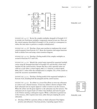 exercise 4.17 Revise the complex multiplier datapath of Example 4.13
to include two fixed-point multiplier components instead of just one. How can
the control sequence described in Example 4.15 be revised as a consequence to
reduce the time taken to perform a complex multiplication?
exercise 4.18 Develop a finite-state machine to implement the revised
control sequence from Exercise 4.17. Show the transition and output functions
both in tabular form and using a state transition diagram.
exercise 4.19 Develop a Verilog model of the complex multiplier as
revised in Exercises 4.17 and 4.18.
exercise 4.20 Identify the control steps required for sequential multipli-
cation using the datapath described in Example 4.4, and develop a finite-state
machine for the control section. Assume that the x and y operand values are
valid on a cycle when a control signal, start, is 1. Generate a control signal,
done, that is 1 when when the multiplication is complete. Use a 4-bit counter to
count the successive accumulation steps.
exercise 4.21 Develop a Verilog model of the sequential multiplier in
Exercise 4.20, including both the datapath and the control section.
exercise 4.22 An arbiter is a circuit that allows at most one subsystem
at a time to use a shared resource. A four-way arbiter is shown in Figure 4.48.
Each subsystem sets its request signal to 1 when it wants to use the resource.
When the arbiter sets the grant signal to 1, the subsystem uses the resource. The
subsystem sets its request back to 0 when it has finished, and waits for grant
to be 0 before starting a subsequent request. While a subsystem is granted use
of the resource, other requests must wait, rather than pre-empting the active
subsystem.
a) Develop a FSM for a priority arbiter, in which subsystem 0 has highest
priority and subsystem 3 has least priority. A pending request from a
Exercises C H A P T E R F O U R 207
D
Q
Q
D
Q
Q
D
Q
Q
Q0
Y0
Y1
Y2
Y3
Y4
Y5
Y6
Y7
Q1
Q2
clk
3-to-8
decoder
clk
clk
clk
FIG U R E 4.47
req3
req2
req1
req0
gnt3
gnt2
gnt1
gnt0
clk
FIG U R E 4.48
 