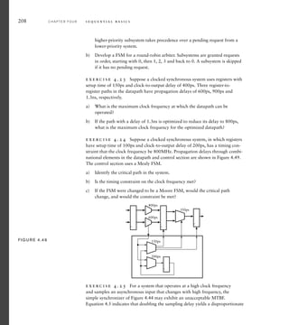 208 C H A P T E R F O U R s e q u e n t i a l b a s i c s
higher-priority subsystem takes precedence over a pending request from a
lower-priority system.
b) Develop a FSM for a round-robin arbiter. Subsystems are granted requests
in order, starting with 0, then 1, 2, 3 and back to 0. A subsystem is skipped
if it has no pending request.
exercise 4.23 Suppose a clocked synchronous system uses registers with
setup time of 150ps and clock-to-output delay of 400ps. Three register-to-
register paths in the datapath have propagation delays of 600ps, 900ps and
1.3ns, respectively.
a) What is the maximum clock frequency at which the datapath can be
operated?
b) If the path with a delay of 1.3ns is optimized to reduce its delay to 800ps,
what is the maximum clock frequency for the optimized datapath?
exercise 4.24 Suppose a clocked synchronous system, in which registers
have setup time of 100ps and clock-to-output delay of 200ps, has a timing con-
straint that the clock frequency be 800MHz. Propagation delays through combi-
national elements in the datapath and control section are shown in Figure 4.49.
The control section uses a Mealy FSM.
a) Identify the critical path in the system.
b) Is the timing constraint on the clock frequency met?
c) If the FSM were changed to be a Moore FSM, would the critical path
change, and would the constraint be met?
150ps
400ps
600ps
350ps
200ps
FIG U R E 4.49
exercise 4.25 For a system that operates at a high clock frequency
and samples an asynchronous input that changes with high frequency, the
simple synchronizer of Figure 4.44 may exhibit an unacceptable MTBF.
Equation 4.5 indicates that doubling the sampling delay yields a disproportionate
 