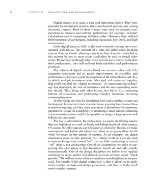 2 C H A P T E R O N E i n t ro d u c t i o n a n d m e t h o d o l o g y
Digital circuits have quite a long and interesting history. They were
preceded by mechanical systems, electromechanical systems, and analog
electronic systems. Most of these systems were used for numeric com-
putations in business and military applications, for example, in ledger
calculations and in computing ballistics tables. However, they suffered
from numerous disadvantages, including inaccuracy, low speed, and high
maintenance.
Early digital circuits, built in the mid-twentieth century, were con-
structed with relays. The contacts of a relay are either open, blocking
current flow, or closed, allowing current to flow. Current controlled in
this manner by one or more relays could then be used to switch other
relays. However, even though relay-based systems were more reliable than
their predecessors, they still suffered from reliability and performance
problems.
The advent of digital circuits based on vacuum tubes and, sub-
sequently, transistors led to major improvements in reliability and
performance. However, it was the invention of the integrated circuit (IC),
in which multiple transistors were fabricated and connected together,
that really enabled the “digital revolution.” As manufacturing technol-
ogy has developed, the size of transistors and the interconnecting wires
has shrunk. This, along with other factors, has led to ICs, containing
billions of transistors and performing complex functions, becoming
commonplace now.
At this point, you may be wondering how such complex circuits can
be designed. In your electronic circuits course, you may have learned how
transistors operate, and that their operation is determined by numerous
parameters. Given the complexity of designing a small circuit containing
a few transistors, how could it be possible to design a large system with
billions of transistors?
The key is abstraction. By abstraction, we mean identifying aspects
that are important to a task at hand, and hiding details of other aspects.
Of course, the other aspects can’t be ignored arbitrarily. Rather, we make
assumptions and follow disciplines that allow us to ignore those details
while we focus on the aspects of interest. As an example, the digital
abstraction involves only allowing two voltage levels in a circuit, with
transistors being either turned “on” (that is, fully conducting) or turned
“off” (that is, not conducting). One of the assumptions we make in sup-
porting this abstraction is that transistors switch on and off virtually
instantaneously. One of the design disciplines we follow is to regulate
switching to occur within well-defined intervals of time, called “clock
periods.” We will see many other assumptions and disciplines as we pro-
ceed. The benefit of the digital abstraction is that it allows us to apply
much simpler analysis and design procedures, and thus to build much
more complex systems.
 