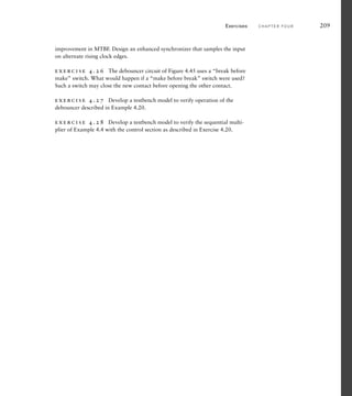 improvement in MTBF. Design an enhanced synchronizer that samples the input
on alternate rising clock edges.
exercise 4.26 The debouncer circuit of Figure 4.45 uses a “break before
make” switch. What would happen if a “make before break” switch were used?
Such a switch may close the new contact before opening the other contact.
exercise 4.27 Develop a testbench model to verify operation of the
debouncer described in Example 4.20.
exercise 4.28 Develop a testbench model to verify the sequential multi-
plier of Example 4.4 with the control section as described in Exercise 4.20.
Exercises C H A P T E R F O U R 209
 