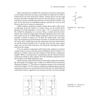 Many manufacturers simplify the connection of memory components
to form larger memories by using a special kind of output driver, called a
tristate driver, for each of the data outputs. Tristate drivers are also used
for buses that allow multiple data sources to provide data in a system. We
will discuss tristate and other bus structures in more detail in Chapter 8 as
part of our discussion of embedded computer systems. For now, we will
focus on their use in memory components.
Unlike ordinary component outputs, which always drive either a low
or high logic level, the output of a tristate driver can be turned off by
placing it in a high-impedance, or hi-Z, state. (“Z” is commonly used as
the symbol for impedance in a circuit.) Thus, a tristate driver has three
output states: logic low, logic high and high impedance; hence the name.
The output circuit of a CMOS digital component involves two transistor
switches as shown in Figure 5.6. To drive the output with a low logic
level, the component turns the bottom transistor on and the top transistor
off, and to drive a high logic level, the component turns the top transistor
on and the bottom transistor off. A tristate driver has the same output
stage, but can turn both transistors off, effectively isolating the compo-
nent from the output.
If we use memory components with tristate data outputs to construct
a larger memory, we can omit the output multiplexer shown in Figure 5.5.
Instead, we simply connect the data outputs of the memory components
together. When a read operation is performed, only the selected memory
component enables its data outputs; all of the disabled components leave
their outputs in the high-impedance state.
Many memory components that have tristate data outputs also combine
the data inputs and outputs into a single set of bidirectional connections,
illustrated in Figure 5.7. This allows a composite memory to be constructed
as shown in Figure 5.8. For memory components implemented as separate
integrated circuits for use on printed circuit boards, the use of bidirectional
connections results in significant cost savings, since there are fewer package
output
+V
FIG U R E 5.6 Output stage
circuit.
+V +V +V
FIG U R E 5.7 Bidirectional
tristate data connections.
5.1 General Concepts C H A P T E R F I V E 217
 