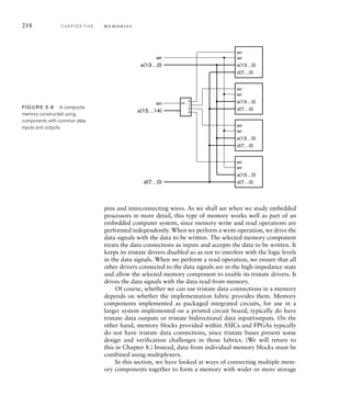 218 C H A P T E R F I V E m e m o r i e s
pins and interconnecting wires. As we shall see when we study embedded
processors in more detail, this type of memory works well as part of an
embedded computer system, since memory write and read operations are
performed independently. When we perform a write operation, we drive the
data signals with the data to be written. The selected memory component
treats the data connections as inputs and accepts the data to be written. It
keeps its tristate drivers disabled so as not to interfere with the logic levels
in the data signals. When we perform a read operation, we ensure that all
other drivers connected to the data signals are in the high-impedance state
and allow the selected memory component to enable its tristate drivers. It
drives the data signals with the data read from memory.
Of course, whether we can use tristate data connections in a memory
depends on whether the implementation fabric provides them. Memory
components implemented as packaged integrated circuits, for use in a
larger system implemented on a printed circuit board, typically do have
tristate data outputs or tristate bidirectional data input/outputs. On the
other hand, memory blocks provided within ASICs and FPGAs typically
do not have tristate data connections, since tristate buses present some
design and verification challenges in those fabrics. (We will return to
this in Chapter 8.) Instead, data from individual memory blocks must be
combined using multiplexers.
In this section, we have looked at ways of connecting multiple mem-
ory components together to form a memory with wider or more storage
a(13…0)
en
wr
d(7…0)
a(13…0)
en
wr
d(7…0)
a(13…0)
en
wr
d(7…0)
a(13…0)
en
wr
d(7…0)
d(7…0)
a(13…0)
a(15…14)
en
wr
0
en
1
2
3
FIG U R E 5.8 A composite
memory constructed using
components with common data
inputs and outputs.
 