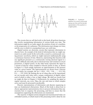 1.1 Digital Systems and Embedded Systems C H A P T E R O N E 3
The circuits that we will deal with in this book all perform functions
that involve manipulating information of various kinds over time. The
information might be an audio signal, the position of part of a machine,
or the temperature of a substance. The information may change over time,
and the way in which it is manipulated may vary with time.
Digital systems are electronic circuits that represent information in
discrete form. An example of the kind of information that we might rep-
resent is an audio sound. In the real world, a sound is a continuously vary-
ing pressure waveform, which we might represent mathematically using
a continuous function of time. However, representing that function with
any significant precision as a continuously varying electrical signal in a
circuit is difficult and costly, due to electrical noise and variation in circuit
parameters. A digital system, on the other hand, represents the signal as
a stream of discrete values sampled at discrete points in time, as shown
in Figure 1.1. Each sample represents an approximation to the pressure
value at a given instant. The approximations are drawn from a discrete
set of values, for example, the set {10.0, 9.9, 9.8, ... , 0.1, 0.0,
0.1, ... , 9.9, 10.0}. By limiting the set of values that can be represented,
we can encode each value with a unique combination of digital values,
each of which is either a low or high voltage. We shall see exactly how
we might do that in Chapter 2. Furthermore, by sampling the signal at
regular intervals, say, every 50s, the rate and times at which samples
arrive and must be processed is predictable.
Discrete representations of information and discrete sequencing in
time are fundamental abstractions. Much of this book is about how to
choose appropriate representations, how to process information thus rep-
resented, how to sequence the processing, and how to ensure that the
assumptions supporting the abstractions are maintained.
The majority of digital systems designed and manufactured today are
embedded systems, in which much of the processing work is done by one
FIG U R E 1.1 A pressure
waveform of a sound, continuously
varying over time, and the discrete
representation of the waveform in
a digital system.
 