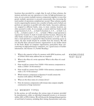 locations than provided by a single chip. In each of these schemes, the
memory performs just one operation at a time. In high performance sys-
tems, we can connect multiple memory components together in ways that
permit multiple operations to proceed concurrently, thus increasing the
total number of operations completed per second. These schemes usually
involve organizing the memory into a number of banks, each of which can
perform an operation in parallel with other banks. Successive addresses
are assigned to different banks, since, in many systems, locations are
often accessed in order. As an example, a system with four banks would
assign locations 0, 4, 8, ... to bank 0; locations 1, 5, 9, ... to bank 1; 2,
6, 10, ... to bank 2; and 3, 7, 11, ... to bank 3. When a read operation is
required for location 4, bank 0 would read that location. Moreover, the
other banks would start a read, prefetching locations 5, 6 and 7. By the
time a read operation is required for these locations (assuming access in
order), the data would already be available from the memory. We will
not describe these advanced memory organizations in any further detail
in this book. Books on computer organization, particularly those con-
centrating on high-performance computers, are a good source of further
information. (See Section 5.5, Further Reading.)
1. What is the capacity in bits of a memory with 4096 locations, each
of 24bits? How many address bits are required?
2. What is the effect of a write operation? What is the effect of a read
operation?
3. How would we connect four 256M4-bit memory components to
make a 256M16-bit memory?
4. How would we connect four 256M8-bit memory components to
make a 1G8-bit memory?
5. Which memory component in Question 4 would contain the
location with address 5FC000016?
6. What are the three states of a tristate driver?
7. How do memory components with tristate data outputs simplify
construction of large memories?
5.2 M E M O R Y T Y P E S
In this section, we will introduce the various types of memory provided
by manufacturers, either as individual integrated circuits or as resources
within ASIC or FPGA fabrics. We will discuss the distinguishing properties
of each kind of memory, including their timing characteristics and costs,
K N O W L E D G E
T E S T Q U I Z
K N O W L E D G E
T E S T Q U I Z
5.2 Memory Types C H A P T E R F I V E 219
 