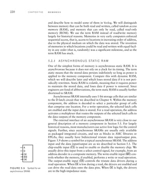 220 C H A P T E R F I V E m e m o r i e s
and describe how to model some of them in Verilog. We will distinguish
between memory that can be both read and written, called random access
memory (RAM), and memory that can only be read, called read-only
memory (ROM). We use the term RAM instead of read/write memory
largely for historical reasons. Memories in very early computers enforced
sequential access, that is, access to locations in increasing order of address,
due to the physical medium on which the data was stored. The invention
of memories in which locations could be read and written with equal facil-
ity in any order (that is, randomly) was a significant milestone, and so the
term RAM has stuck.
5.2.1 A SY N C H R O N O U S S TAT I C R A M
One of the simplest forms of memory is asynchronous static RAM. It is
asynchronous because it does not rely on a clock for its timing. The term
static means that the stored data persists indefinitely so long as power is
applied to the memory component. Compare this with dynamic RAM,
which we will describe later and which loses stored data if it is not peri-
odically rewritten. Static RAM is volatile, meaning that it requires power
to maintain the stored data, and loses data if power is removed. Since
engineers are fond of abbreviations, the term static RAM is usually further
shortened to SRAM.
Asynchronous SRAM internally uses 1-bit storage cells that are similar
to the D-latch circuit that we described in Chapter 4. Within the memory
component, the address is decoded to select a particular group of cells
that comprise one location. For a write operation, the selected latch cells
are enabled and the input data is stored. For a read operation, the address
activates a multiplexer that routes the outputs of the selected latch cells to
the data outputs of the memory component.
The external interface of an asynchronous SRAM is very close to our
general description of a memory component in Section 5.1. For largely
historical reasons, most manufacturers use active-low logic for the control
signals. Further, since asynchronous SRAMs are usually only available
as packaged integrated circuits, and not as blocks in ASIC libraries or
FPGAs, they usually have bidirectional tristate data input/output pins.
Figure 5.9 shows a symbol for a typical asynchronous SRAM. The address
input and the data input/output are as we described in Section 5.1. The
chip-enable input (
__
CE) is used to enable or disable the memory chip. We
usually drive this input from a select control signal, for example, from an
address decoder in a composite memory. The write-enable input (
__
WE) con-
trols whether the memory, if enabled, performs a write or read operation.
The output-enable input (
__
OE) controls the tristate data drivers during a
read operation. When
__
OE is low during a read, the drivers are enabled and
can drive the read data onto the data pins. When
__
OE is high, the drivers
are in the high-impedance state.
A
CE
WE
OE
D
FIG U R E 5.9 Symbol for an
asynchronous SRAM.
 