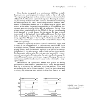 Given that the storage cells in an asynchronous SRAM are basically
latches, it is not surprising that the timing is similar to that of a D-latch.
The sequencing of signals to perform a write operation is shown at the left
of Figure 5.10. The control section that sequences the datapath contain-
ing the memory must ensure that the address is stable before commencing
the write operation and is held stable during the entire operation. Oth-
erwise, locations other than the one to be updated may be affected. The
control section selects the particular memory chip by driving
__
CE low, acti-
vates the write operation by driving
__
WE low, and ensures that the chip’s
tristate drivers are disabled by driving
__
OE high. It also sets control signals
to the datapath to provide data on the data signals. The data is stored
transparently in the latch cells for the addressed location. The final data
to be stored must be stable on the data signals a setup time before the
rising edge of the
__
WE signal or the
__
CE signal, whichever occurs first. The
data and the address must also remain stable for a hold time after the
__
WE
or
__
CE signal goes high.
The typical sequencing of signals for a read operation is similar, and
is shown at the right of Figure 5.10. The difference is that the
__
WE signal
is held high, and the
__
OE signal is driven low to enable the memory chip’s
tristate drivers. While this sequence is typical for a read operation done
in isolation, we can also perform back-to-back read operations simply
by changing the address value. The read operation is essentially a combi-
national operation, involving decoding the address and multiplexing the
selected latch-cell’s value onto the data outputs. Changing the address
simply causes a different cell’s value to appear on the outputs after a prop-
agation delay.
Manufacturers of asynchronous SRAM chips publish the timing
parameters for write and read operations in data sheets. The parameters
typically include setup and hold times for address and data values, and
delays for turning tristate drivers on and off. One of the figures of merit of
a memory chip is its access time, which is the delay from the start of a read
WE
OE
CE
A
D stored data
tsu
th
read data
FIG U R E 5.10 Timing for
write and read operations in an
asynchronous SRAM.
5.2 Memory Types C H A P T E R F I V E 221
 