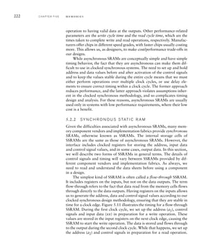 222 C H A P T E R F I V E m e m o r i e s
operation to having valid data at the outputs. Other performance-related
parameters are the write cycle time and the read cycle time, which are the
times taken to complete write and read operations, respectively. Manufac-
turers offer chips in different speed grades, with faster chips usually costing
more. This allows us, as designers, to make cost/performance trade-offs in
our designs.
While asynchronous SRAMs are conceptually simple and have simple
timing behavior, the fact that they are asynchronous can make them dif-
ficult to use in clocked synchronous systems. The need to set up and hold
address and data values before and after activation of the control signals
and to keep the values stable during the entire cycle means that we must
either perform operations over multiple clock cycles, or use delay ele-
ments to ensure correct timing within a clock cycle. The former approach
reduces performance, and the latter approach violates assumptions inher-
ent in the clocked synchronous methodology, and so complicates timing
design and analysis. For these reasons, asynchronous SRAMs are usually
used only in systems with low performance requirements, where their low
cost is a benefit.
5.2.2 SY N C H R O N O U S S TAT I C R A M
Given the difficulties associated with asynchronous SRAMs, many mem-
ory component vendors and implementation fabrics provide synchronous
SRAMs, otherwise known as SSRAMs. The internal storage cells of
SSRAMs are the same as those of asynchronous SRAMs. However, the
interface includes clocked registers for storing the address, input data
and control signal values, and in some cases, output data. In this section,
we will describe two forms of SSRAMs in general terms. The details of
control signals and timing will vary between SSRAMs provided by dif-
ferent component vendors and implementation fabrics. As always, we
need to read and understand the data sheets before using a component
in a design.
The simplest kind of SSRAM is often called a flow-through SSRAM.
It includes registers on the inputs, but not on the data outputs. The term
flow-through refers to the fact that data read from the memory cells flows
through directly to the data outputs. Having registers on the inputs allows
us to generate the address, data and control signal values according to our
clocked synchronous design methodology, ensuring that they are stable in
time for a clock edge. Figure 5.11 illustrates the timing for a flow-through
SSRAM. During the first clock cycle, we set up the address (a1), control
signals and input data (xx) in preparation for a write operation. These
values are stored in the input registers on the next clock edge, causing the
SSRAM to start the write operation. The data is stored and flows through
to the output during the second clock cycle. While that happens, we set up
the address (a2) and control signals in preparation for a read operation.
 