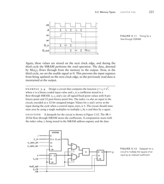 Again, these values are stored on the next clock edge, and during the
third cycle the SSRAM performs the read operation. The data, denoted
by M(a2), flows through from the memory to the output. Now, in the
third cycle, we set the enable signal to 0. This prevents the input registers
from being updated on the next clock edge, so the previously read data is
maintained at the output.
example 5.4 Design a circuit that computes the function yci x2
,
where x is a binary-coded input value and ci is a coefﬁcient stored in a
ﬂow-through SSRAM. x, ci and y are all signed ﬁxed-point values with 8 pre-
binary-point and 12 post-binary-point bits. The index i is also an input to the
circuit, encoded as a 12-bit unsigned integer. Values for x and i arrive at the
input during the cycle when a control input, start, is 1. The circuit should mini-
mize area by using a single multiplier to multiply ci by x and then by x again.
solution A datapath for the circuit is shown in Figure 5.12. The 4K
20-bit flow-through SSRAM stores the coefficients. A computation starts with
the index value, i, being stored in the SSRAM address register, and the data
clk
A
en
wr
D_in
D_out
a1
xx
xx M(a2
)
a2
FIG U R E 5.11 Timing for a
ﬂow-through SSRAM.
D_in
A
SSRAM
en
wr
D_out
D
ce
Q
D
ce
Q
× y
i
c_in
c_ram_wr
x_ce
c_ram_en
x
y_ce
mult_sel
clk
0
1
0
1
clk
clk
clk
FIG U R E 5.12 Datapath for a
circuit to multiply the square of an
input by an indexed coefﬁcient.
5.2 Memory Types C H A P T E R F I V E 223
 
