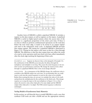 clk
A
en
wr
D_in
D_out
a1
xx
xx M(a2
)
a2
FIG U R E 5.15 Timing for a
pipelined SSRAM.
Another form of SSRAM is called a pipelined SSRAM. It includes a
register on the data output, as well as registers on the inputs. A pipelined
SSRAM is useful in higher-speed systems where the access time of the
memory is a significant proportion of the clock cycle time. If there is
no time in which to perform combinational operations on the read data
before the next clock edge, it needs to be stored in an output register
and used in the subsequent clock cycle. A pipelined SSRAM provides
that output register. The timing for a pipelined SSRAM is illustrated in
Figure 5.15. Timing for the inputs is the same as that for a flow-through
SSRAM. The difference is that the data output does not reflect the result
of a read or write operation until one clock cycle later, albeit immediately
after the clock edge marking the beginning of that cycle.
example 5.5 Suppose we discover that, in the datapath of Example 5.4,
the combination of the SSRAM access time plus the delays through the
multiplexer and multiplier is too long. This causes the clock frequency to be too
slow to meet our performance constraint. We change the memory from a ﬂow-
through to a pipelined SSRAM. How is the circuit design affected?
solution As a consequence of the SSRAM change, the coefficient value is
available at the SSRAM output one cycle later. To accommodate this, we could
insert a cycle into the control sequence to wait for the value to be available.
Rather than wasting this time, we can use it to multiply the value of x by itself,
and perform the multiplication by the coefficient in the third cycle. This change
requires us to swap the input to the top multiplexer in Figure 5.12, so that it
selects the stored x value when mult_sel is 0 in state step2 and the SSRAM
output when mult_sel is 1 in step3. The FSM control sequence is otherwise
unchanged.
Verilog Models of Synchronous Static Memories
In this section, we will describe how to model SSRAMs in such a way that
synthesis CAD tools can infer a RAM and use the appropriate memory
5.2 Memory Types C H A P T E R F I V E 225
 