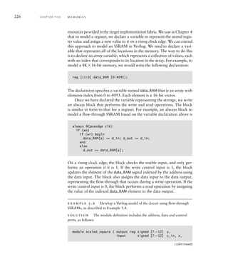 226 C H A P T E R F I V E m e m o r i e s
resources provided in the target implementation fabric. We saw in Chapter 4
that to model a register, we declare a variable to represent the stored regis-
ter value and assign a new value to it on a rising clock edge. We can extend
this approach to model an SSRAM in Verilog. We need to declare a vari-
able that represents all of the locations in the memory. The way to do this
is to declare an array variable, which represents a collection of values, each
with an index that corresponds to its location in the array. For example, to
model a 4K16-bit memory, we would write the following declaration:
reg [15:0] data_RAM [0:4095];
The declaration specifies a variable named data_RAM that is an array with
elements index from 0 to 4095. Each element is a 16-bit vector.
Once we have declared the variable representing the storage, we write
an always block that performs the write and read operations. The block
is similar in form to that for a register. For example, an always block to
model a flow-through SSRAM based on the variable declaration above is
always @(posedge clk)
if (en)
if (wr) begin
data_RAM[a] = d_in; d_out = d_in;
end
else
d_out = data_RAM[a];
On a rising clock edge, the block checks the enable input, and only per-
forms an operation if it is 1. If the write control input is 1, the block
updates the element of the data_RAM signal indexed by the address using
the data input. The block also assigns the data input to the data output,
representing the flow-through that occurs during a write operation. If the
write control input is 0, the block performs a read operation by assigning
the value of the indexed data_RAM element to the data output.
example 5.6 Develop a Verilog model of the circuit using ﬂow-through
SSRAMs, as described in Example 5.4.
solution The module definition includes the address, data and control
ports, as follows:
module scaled_square ( output reg signed [7:-12] y,
input signed [7:-12] c_in, x,
(continued)
 