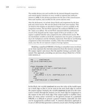 228 C H A P T E R F I V E m e m o r i e s
The module declares nets and variables for the internal datapath connections
and control signals. It declares an array variable to represent the coefficient
memory (c_RAM). It also declares parameters for the state of the control section
finite-state machine, and variables for the current and next state.
After the declarations, we include always blocks and assignments for the data-
path and control section. We omit the details of the finite-state machine. They
are based on the template we described in Chapter 4, and are available on the
companion website. The first block represents the coefficient SSRAM. It uses
the i input as its address. The second block represents both the combinational
circuits of the datapath and the output register. If the y_ce variable is 1, the
register is updated with the value computed by the combinational circuits. We
use intermediate variables to divide the computation into two parts, correspond-
ing to the multiplexers and the multiplier, respectively. Note that we use blocking
assignments to these intermediate variables, rather than nonblocking assign-
ments, since they do not represent outputs of storage registers.
Modeling a pipelined SSRAM in Verilog is somewhat more involved,
as we must represent the internal connection from the memory storage to
the output register and ensure that the pipeline timing is correctly repre-
sented. One approach, extending our previous always block for a 16-bit-
wide memory, is
reg pipelined_en;
reg [15:0] pipelined_d_out;
...
always @(posedge clk) begin
if (pipelined_en) d_out = pipelined_d_out;
pipelined_en = en;
if (en)
if (wr) begin
data_RAM[a] = d_in; pipelined_d_out = d_in;
end
else
pipelined_d_out = data_RAM[a];
end
In this block, the variable pipelined_en saves the value of the enable input
on a clock edge so that it can be used on the next clock edge to control
the output register. Similarly, the variable pipelined_d_out saves the value
read or written through the memory on one clock edge for assignment to
the output on the next clock edge if the output register is enabled. Since
there are many minor variations on the general concept of a pipelined
SSRAM, it is difficult to present a general template, especially one that
can be recognized by synthesis tools. A common alternative approach is
to use a CAD tool that generates a memory circuit and a Verilog model of
 