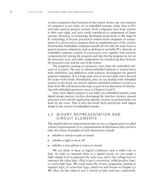 4 C H A P T E R O N E i n t ro d u c t i o n a n d m e t h o d o l o g y
or more computers that form part of the system. In fact, the vast majority
of computers in use today are in embedded systems, rather than in PCs
and other general purpose systems. Early computers were large systems
in their own right, and were rarely considered as components of larger
systems. However, as technology developed, particularly to the stage of
IC technology, it became practical to embed small computers as compo-
nents of a circuit and to program them to implement part of the circuit’s
functionality. Embedded computers usually do not take the same form as
general purpose computers, such as desktop or portable PCs. Instead, an
embedded computer consists of a processor core, together with memory
components for storing the program and data for the program to run on
the processor core, and other components for transferring data between
the processor core and the rest of the system.
The programs running on processor cores form the embedded soft-
ware of a system. The way in which embedded software is written bears
both similarities and differences with software development for general
purpose computers. It is a large topic area in its own right and is beyond
the scope of this book. Nonetheless, since we are dealing with embedded
systems in this book, we need to address embedded software at least at a
basic level. We will return to the topic as part of our discussion of interfac-
ing with embedded processor cores in Chapters 8 and 9.
Since most digital systems in use today are embedded systems, most
digital design practice involves developing the interface circuitry around
processor cores and the application-specific circuitry to perform tasks not
done by the cores. That is why this book deals specifically with digital
design in the context of embedded systems.
1.2 B I N A R Y R E P R E S E N TAT I O N A N D
C I R C U I T E L E M E N TS
The simplest discrete representation that we see in a digital system is called
a binary representation. It is a representation of information that can have
only two values. Examples of such information include:
whether a switch is open or closed
whether a light is on or off
whether a microphone is active or muted
We can think of these as logical conditions: each is either true or
false. In order to represent them in a digital circuit, we can assign a
high voltage level to represent the value true, and a low voltage level to
represent the value false. (This is just a convention, called positive logic,
or active-high logic. We could make the reverse assignment, leading to
negative logic, or active-low logic, which we will discuss in Chapter 2.)
We often use the values 0 and 1 instead of false and true, respectively.
왘
왘
왘
 