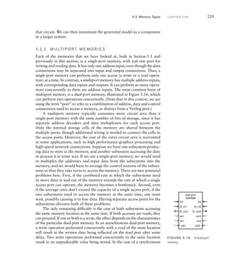 that circuit. We can then instantiate the generated model as a component
in a larger system.
5.2.3 M U LT I P O R T M E M O R I E S
Each of the memories that we have looked at, both in Section 5.1 and
previously in this section, is a single-port memory, with just one port for
writing and reading data. It has only one address input, even though the data
connections may be separated into input and output connections. Thus, a
single-port memory can perform only one access (a write or a read opera-
tion) at a time. In contrast, a multiport memory has multiple address inputs,
with corresponding data inputs and outputs. It can perform as many opera-
tions concurrently as there are address inputs. The most common form of
multiport memory is a dual-port memory, illustrated in Figure 5.16, which
can perform two operations concurrently. (Note that in this context, we are
using the term “port” to refer to a combination of address, data and control
connections used to access a memory, as distinct from a Verilog port.)
A multiport memory typically consumes more circuit area than a
single-port memory with the same number of bits of storage, since it has
separate address decoders and data multiplexers for each access port.
Only the internal storage cells of the memory are shared between the
multiple ports, though additional wiring is needed to connect the cells to
the access ports. However, the cost of the extra circuit area is warranted
in some applications, such as high performance graphics processing and
high-speed network connections. Suppose we have one subsystem produc-
ing data to store in the memory, and another subsystem accessing the data
to process it in some way. If we use a single-port memory, we would need
to multiplex the addresses and input data from the subsystems into the
memory, and we would have to arrange the control sections of the subsys-
tems so that they take turns to access the memory. There are two potential
problems here. First, if the combined rate at which the subsystems need
to move data in and out of the memory exceeds the rate at which a single
access port can operate, the memory becomes a bottleneck. Second, even
if the average rates don’t exceed the capacity of a single access port, if the
two subsystems need to access the memory at the same time, one must
wait, possibly causing it to lose data. Having separate access ports for the
subsystems obviates both of these problems.
The only remaining difficulty is the case of both subsystems accessing
the same memory location at the same time. If both accesses are reads, they
can proceed. If one or both is a write, the effect depends on the characteristics
of the particular dual-port memory. In an asynchronous dual-port memory,
a write operation performed concurrently with a read of the same location
will result in the written data being reflected on the read port after some
delay. Two write operations performed concurrently to the same location
result in an unpredictable value being stored. In the case of a synchronous
D_in1
A1 A2
dual-port
SSRAM
en1
D_in2
D_out1 D_out2
ren2
wr1 wr2
clk1 clk2
FIG U R E 5.16 A dual-port
memory.
5.2 Memory Types C H A P T E R F I V E 229
 