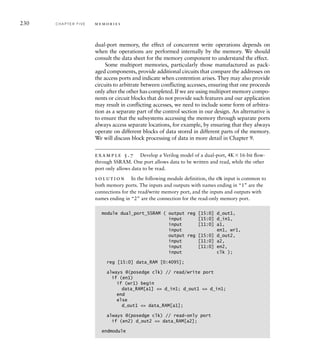 230 C H A P T E R F I V E m e m o r i e s
dual-port memory, the effect of concurrent write operations depends on
when the operations are performed internally by the memory. We should
consult the data sheet for the memory component to understand the effect.
Some multiport memories, particularly those manufactured as pack-
aged components, provide additional circuits that compare the addresses on
the access ports and indicate when contention arises. They may also provide
circuits to arbitrate between conflicting accesses, ensuring that one proceeds
only after the other has completed. If we are using multiport memory compo-
nents or circuit blocks that do not provide such features and our application
may result in conflicting accesses, we need to include some form of arbitra-
tion as a separate part of the control section in our design. An alternative is
to ensure that the subsystems accessing the memory through separate ports
always access separate locations, for example, by ensuring that they always
operate on different blocks of data stored in different parts of the memory.
We will discuss block processing of data in more detail in Chapter 9.
example 5.7 Develop a Verilog model of a dual-port, 4K16-bit ﬂow-
through SSRAM. One port allows data to be written and read, while the other
port only allows data to be read.
solution In the following module definition, the clk input is common to
both memory ports. The inputs and outputs with names ending in “1” are the
connections for the read/write memory port, and the inputs and outputs with
names ending in “2” are the connection for the read-only memory port.
module dual_port_SSRAM ( output reg [15:0] d_out1,
input [15:0] d_in1,
input [11:0] a1,
input en1, wr1,
output reg [15:0] d_out2,
input [11:0] a2,
input [11:0] en2,
input clk );
reg [15:0] data_RAM [0:4095];
always @(posedge clk) // read/write port
if (en1)
if (wr1) begin
data_RAM[a1] = d_in1; d_out1 = d_in1;
end
else
d_out1 = data_RAM[a1];
always @(posedge clk) // read-only port
if (en2) d_out2 = data_RAM[a2];
endmodule
 