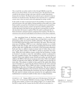 This is much like our earlier model of a flow-through SSRAM, except that
there are two always blocks, one for each memory port. The declaration of the
variable for the memory storage is the same, with the variable being shared
between the two blocks. The block for the read/write port is identical in form to
the block we introduced earlier. The block for the read-only port is a simplified
version, since it does not need to deal with updating the storage variable.
In this model, we make no special provision for the possibility of concurrent write
and read accesses to the same address. During simulation of the model, one or other
block would be activated first. If the block for the read/write port is activated first,
it updates the memory location, and the read operation yields the updated value.
On the other hand, if the block for the read-only port is activated first, it reads the
old value before the location is updated. When the model is synthesized, the syn-
thesis tool chooses a dual-port memory component from its library. The effect of a
concurrent write and read would depend on the behavior of the chosen component.
One specialized form of dual-port memory is a first-in first-out
memory, or FIFO. It is used to queue data arriving from a source to be
processed in order of arrival by another subsystem. The data that is first
in to the FIFO is the first that comes out; hence, the name. The most com-
mon way of building a FIFO is to use a dual-port memory as a circular
buffer for the data storage, with one port accepting data from the source
and the other port reading data to provide to the processing subsystem.
Each port has an address counter to keep track of where data is writ-
ten or read. Data written to the FIFO is stored in successive free loca-
tions. When the write-address counter reaches the last location, it wraps
to location 0. As data is read, the read-address counter is advanced to
the next available location, also wrapping to 0 when the last location is
reached. If the write address wraps around and catches up with the read
address, the FIFO is full and can accept no more data. If the read address
catches up with the write address, the FIFO is empty and can provide no
more data. This scheme is similar to that used for the audio echo effects
unit in Example 5.2, except that the distance between the write and read
addresses is not fixed. Thus, a FIFO can store a variable amount of data,
depending on the rates of writing and reading data. The size of memory
needed in a FIFO depends on the maximum amount by which reading of
data lags writing. Determining the maximum size may be difficult to do.
We may need to evaluate worst-case scenarios for our application using
mathematical or statistical models of data rates or using simulation.
example 5.8 Design a FIFO to store up to 256 data items of 16 bits each,
using a 25616-bit dual-port SSRAM for the data storage. The FIFO should
provide status outputs, as shown in the symbol in Figure 5.17, to indicate when
the FIFO is empty and full. Assume that the FIFO will not be read when it is
5.2 Memory Types C H A P T E R F I V E 231
D_wr
FIFO
wr_en
rd_en
D_rd
empty
reset full
clk
FIG U R E 5.17 Symbol for a
FIFO with empty and full status
outputs.
 