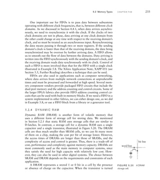 One important use for FIFOs is to pass data between subsystems
operating with different clock frequencies, that is, between different clock
domains. As we discussed in Section 4.4.1, when data arrives asynchro-
nously, we need to resynchronize it with the clock. If the clocks of two
clock domains are not in phase, data arriving at one clock domain from
the other could change at any time with respect to the receiving domain’s
clock, and so must be treated as an asynchronous input. Resynchronizing
the data means passing it through two or more registers. If the sending
domain’s clock is faster than that of the receiving domain, the data being
resynchronized may be overrun by further arriving data. A FIFO allows
us to smooth out the flow of data between the domains. Data arriving is
written into the FIFO synchronously with the sending domain’s clock, and
the receiving domain reads data synchronously with its clock. Control of
such a FIFO is more involved than that for the FIFO with a single clock
illustrated in Example 5.8. The Xilinx Application Note, XAPP 051 (see
Section 5.5, Further Reading) describes a technique that can be used.
FIFOs are also used in applications such as computer networking,
where data arrives from multiple network connections at unpredictable
times and must be processed and forwarded at high speed. Several mem-
ory component vendors provide packaged FIFO circuits that include the
dual-port memory and the address counting and control circuits. Some of
the larger FPGA fabrics also provide FIFO address counting control cir-
cuits that can be used with built-in memory blocks. If we need a FIFO in a
system implemented in other fabrics, we can either design one, as we did
in Example 5.8, or use a FIFO block from a library or a generator tool.
5.2.4 DY N A M I C R A M
Dynamic RAM (DRAM) is another form of volatile memory that
uses a different form of storage cell for storing data. We mentioned
in Section 5.2.1 that static RAM uses storage cells that are similar to
D-latches. In contrast, a storage cell for a dynamic RAM uses a single
capacitor and a single transistor, illustrated in Figure 5.20. The DRAM
cells are thus much smaller than SRAM cells, so we can fit many more
of them on a chip, making the cost per bit of storage lower. However,
the access times of DRAMs are longer than those of SRAMs, and the
complexity of access and control is greater. Thus, there is a trade-off of
cost, performance and complexity against memory capacity. DRAMs are
most commonly used as the main memory in computer systems, since
they satisfy the need for high capacity with relatively low cost. How-
ever, they can also be used in other digital systems. The choice between
SRAM and DRAM depends on the requirements and constraints of each
application.
A DRAM represents a stored 1 or 0 bit in a cell by the presence
or absence of charge on the capacitor. When the transistor is turned
5.2 Memory Types C H A P T E R F I V E 233
bit line
word line
FIG U R E 5.20 A DRAM
storage cell.
 