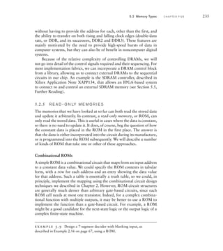without having to provide the address for each, other than the first, and
the ability to transfer on both rising and falling clock edges (double-data
rate, or DDR, and its successors, DDR2 and DDR3). These features are
mainly motivated by the need to provide high-speed bursts of data in
computer systems, but they can also be of benefit in noncomputer digital
systems.
Because of the relative complexity of controlling DRAMs, we will
not go into detail of the control signals required and their sequencing. For
most implementation fabrics, we can incorporate a DRAM control block
from a library, allowing us to connect external DRAMs to the sequential
circuits in our chip. An example is the SDRAM controller, described in
Xilinx Application Note XAPP134, that allows an FPGA-based system
to connect to and control an external SDRAM memory (see Section 5.5,
Further Reading).
5.2.5 R E A D - O N LY M E M O R I E S
The memories that we have looked at so far can both read the stored data
and update it arbitrarily. In contrast, a read-only memory, or ROM, can
only read the stored data. This is useful in cases where the data is constant,
so there is no need to update it. It does, of course, beg the question of how
the constant data is placed in the ROM in the first place. The answer is
that the data is either incorporated into the circuit during its manufacture,
or is programmed into the ROM subsequently. We will describe a number
of kinds of ROM that take one or other of these approaches.
Combinational ROMs
A simple ROM is a combinational circuit that maps from an input address
to a constant data value. We could specify the ROM contents in tabular
form, with a row for each address and an entry showing the data value
for that address. Such a table is essentially a truth table, so we could, in
principle, implement the mapping using the combinational circuit design
techniques we described in Chapter 2. However, ROM circuit structures
are generally much denser than arbitrary gate-based circuits, since each
ROM cell needs at most one transistor. Indeed, for a complex combina-
tional function with multiple outputs, it may be better to use a ROM to
implement the function than a gate-based circuit. For example, a ROM
might be a good candidate for the next-state logic or the output logic of a
complex finite-state machine.
example 5.9 Design a 7-segment decoder with blanking input, as
described in Example 2.16 on page 67, using a ROM.
5.2 Memory Types C H A P T E R F I V E 235
 
