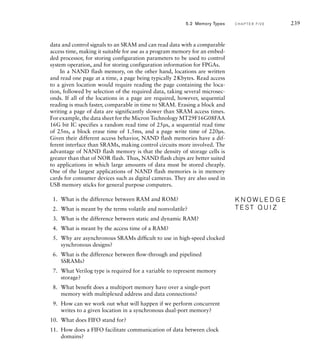 data and control signals to an SRAM and can read data with a comparable
access time, making it suitable for use as a program memory for an embed-
ded processor, for storing configuration parameters to be used to control
system operation, and for storing configuration information for FPGAs.
In a NAND flash memory, on the other hand, locations are written
and read one page at a time, a page being typically 2Kbytes. Read access
to a given location would require reading the page containing the loca-
tion, followed by selection of the required data, taking several microsec-
onds. If all of the locations in a page are required, however, sequential
reading is much faster, comparable in time to SRAM. Erasing a block and
writing a page of data are significantly slower than SRAM access times.
For example, the data sheet for the Micron Technology MT29F16G08FAA
16G bit IC specifies a random read time of 25µs, a sequential read time
of 25ns, a block erase time of 1.5ms, and a page write time of 220µs.
Given their different access behavior, NAND flash memories have a dif-
ferent interface than SRAMs, making control circuits more involved. The
advantage of NAND flash memory is that the density of storage cells is
greater than that of NOR flash. Thus, NAND flash chips are better suited
to applications in which large amounts of data must be stored cheaply.
One of the largest applications of NAND flash memories is in memory
cards for consumer devices such as digital cameras. They are also used in
USB memory sticks for general purpose computers.
1. What is the difference between RAM and ROM?
2. What is meant by the terms volatile and nonvolatile?
3. What is the difference between static and dynamic RAM?
4. What is meant by the access time of a RAM?
5. Why are asynchronous SRAMs difﬁcult to use in high-speed clocked
synchronous designs?
6. What is the difference between ﬂow-through and pipelined
SSRAMs?
7. What Verilog type is required for a variable to represent memory
storage?
8. What beneﬁt does a multiport memory have over a single-port
memory with multiplexed address and data connections?
9. How can we work out what will happen if we perform concurrent
writes to a given location in a synchronous dual-port memory?
10. What does FIFO stand for?
11. How does a FIFO facilitate communication of data between clock
domains?
K N O W L E D G E
T E S T Q U I Z
K N O W L E D G E
T E S T Q U I Z
5.2 Memory Types C H A P T E R F I V E 239
 