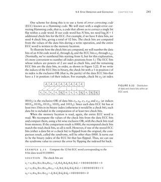 One scheme for doing this is to use a form of error correcting code
(ECC) known as a Hamming code. We will start with a single-error cor-
recting Hamming code, that is, a code that allows us to correct a single bit
flip within a code word. If our code word has N bits, we need log2N1
additional check bits for the ECC. For example, if we have 8 data bits, we
need 4 check bits, giving a total of 12 bits. The check bits are computed
from the values of the data bits during a write operation, and the entire
ECC word is written to the memory location.
To illustrate how the check bits are computed, we will number the data
bits of an 8-bit code word d1 through d8 and the ECC bits e1 through e12.
(Normally, we’ve numbered bits starting from 0, but for this explanation,
it’s more convenient to number all index positions from 1.) The ECC bits
whose indices are powers of 2 are used as check bits, and the remaining
ECC bits are the data bits, in order, as shown in Figure 5.22. If we write
the indices of the ECC bits in binary, the check bit with a 1 in position i of
its index is the exclusive-OR (that is, the parity) of the data ECC bits that
have a 1 in position i of their indices. For example, check bit e2 (at index
d1
d2
d3
d4
d5
d6
d7
d8
e1
e2
e3
e4
e5
e6
e7
e8
e9
e10
e11
e12
FIG U R E 5.22 Distribution
of data and check bits within an
ECC word.
5.3 Error Detection and Correction C H A P T E R F I V E 241
00102) is the exclusive-OR of data bits e3, e6, e7, e10 and e11 (at indices
00112, 01102, 01112, 10102 and 10112). Since each data ECC bit has at
least two 1bits in its binary index (otherwise it would be a check bit), each
data bit is included in the computation of at least two check bits.
When the memory location is read, again, the entire ECC word is
read. We recompute the values of the check bits from the data ECC bits
and compare them, using a bit-wise exclusive OR, with the check bits read
from memory. If the comparison result is 0000, the recomputed check bits
match the read check bits, so all is well. However, if one of the stored ECC
bits (either a data bit or a check bit) is flipped from the original, the com-
parison result, called the syndrome, will be other than 0000. It turns out
to be the binary index of the ECC bit that has flipped. Thus, we can use
the syndrome value to correct the error by flipping the indexed bit back.
example 5.11 Compute the 12-bit ECC word corresponding to the
8-bit data word 01100001.
solution The check bits are
e1 e3 ⊕e5 ⊕e7 ⊕e9 ⊕e11 d1 ⊕d2 ⊕d4 ⊕d5 ⊕d7 1⊕0⊕0⊕0⊕10
e2 e3 ⊕e6 ⊕e7 ⊕e10 ⊕e11 d1 ⊕d3 ⊕d4 ⊕d6 ⊕d7 1⊕0⊕0⊕1⊕11
e4 e5 ⊕e6 ⊕e7 ⊕e12 d2 ⊕d3 ⊕d4 ⊕d8 0⊕0⊕0⊕0 0
 