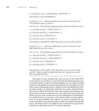 242 C H A P T E R F I V E m e m o r i e s
e8 e9 ⊕e10 ⊕e11 ⊕e12 d5 ⊕d6 ⊕d7 ⊕d8 0⊕1⊕1⊕0 0
Thus the ECC word is 011000000110.
example 5.12 Determine whether there is an error in the ECC word
110111000110, and if so, correct it.
solution The check bits computed from the data bits of the ECC word are
e1 e3 ⊕e5 ⊕e7 ⊕e9 ⊕e11 1⊕0⊕1⊕1⊕10
e2 e3 ⊕e6 ⊕e7 ⊕e10 ⊕e11 1⊕0⊕1⊕0⊕11
e4 e5 ⊕e6 ⊕e7 ⊕e12 0⊕0⊕1⊕10
e8 e9 ⊕e10 ⊕e11 ⊕e12 1⊕1⊕0⊕11
The syndrome is 1010⊕10100000. Thus, there is no error in the read ECC.
example 5.13 Determine whether there is an error in the ECC word
000111000100, and if so, correct it.
solution The check bits computed from the data bits of the ECC word are
e1 e3 ⊕e5 ⊕e7 ⊕e9 ⊕e11 1⊕0⊕1⊕1⊕01
e2 e3 ⊕e6 ⊕e7 ⊕e10 ⊕e11 1⊕0⊕1⊕0⊕00
e4 e5 ⊕e6 ⊕e7 ⊕e12 0⊕0⊕1⊕01
e8 e9 ⊕e10 ⊕e11 ⊕e12 0⊕0⊕0⊕11
The syndrome is 1101⊕10000101. Thus, there is an error in bit e5 of the
read ECC. That bit should be flipped back from 0 to 1, giving the corrected
ECC word 000111010100.
Note that we have assumed that only one bit of the stored ECC
word could be in error. If two or more bits flip, the checking process may
incorrectly identify a single bit as having flipped, or it may yield an invalid
syndrome. The problem arises from the fact that we have insufficient invalid
code words to distinguish between single-bit errors and double-bit errors.
A simple remedy is to add further check bits. If we add a check bit that is
the exclusive-OR of all of the data bits, the resulting error-checking code
allows us to correct any single-bit error and to detect (but not correct) any
double-bit error. If we assume that errors are independent, the probability
of a double-bit error is very low, so this scheme suffices in many applica-
tions. If extreme reliability and resilience to errors is required, we can
further extend the error-checking code to enable correcting of multiple-bit
errors. The details of how we might do this are beyond the scope of this
book, but are described in Section 5.5, Further Reading.
 