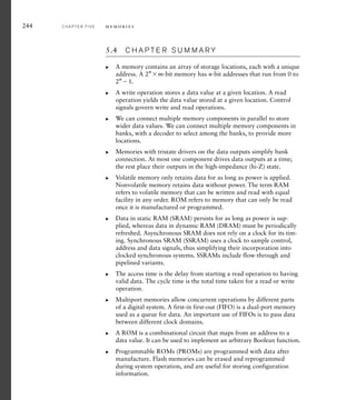 244 C H A P T E R F I V E m e m o r i e s
5.4 C H A P T E R S U M M A R Y
A memory contains an array of storage locations, each with a unique
address. A 2n
m-bit memory has n-bit addresses that run from 0 to
2n
1.
A write operation stores a data value at a given location. A read
operation yields the data value stored at a given location. Control
signals govern write and read operations.
We can connect multiple memory components in parallel to store
wider data values. We can connect multiple memory components in
banks, with a decoder to select among the banks, to provide more
locations.
Memories with tristate drivers on the data outputs simplify bank
connection. At most one component drives data outputs at a time;
the rest place their outputs in the high-impedance (hi-Z) state.
Volatile memory only retains data for as long as power is applied.
Nonvolatile memory retains data without power. The term RAM
refers to volatile memory that can be written and read with equal
facility in any order. ROM refers to memory that can only be read
once it is manufactured or programmed.
Data in static RAM (SRAM) persists for as long as power is sup-
plied, whereas data in dynamic RAM (DRAM) must be periodically
refreshed. Asynchronous SRAM does not rely on a clock for its tim-
ing. Synchronous SRAM (SSRAM) uses a clock to sample control,
address and data signals, thus simplifying their incorporation into
clocked synchronous systems. SSRAMs include flow-through and
pipelined variants.
The access time is the delay from starting a read operation to having
valid data. The cycle time is the total time taken for a read or write
operation.
Multiport memories allow concurrent operations by different parts
of a digital system. A first-in first-out (FIFO) is a dual-port memory
used as a queue for data. An important use of FIFOs is to pass data
between different clock domains.
A ROM is a combinational circuit that maps from an address to a
data value. It can be used to implement an arbitrary Boolean function.
Programmable ROMs (PROMs) are programmed with data after
manufacture. Flash memories can be erased and reprogrammed
during system operation, and are useful for storing configuration
information.
왘
왘
왘
왘
왘
왘
왘
왘
왘
왘
 