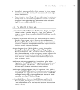 Atmospheric neutrons and other effects can cause bit errors in data
stored in a memory. The error may be transient (a soft error) or per-
manent (a hard error).
Check bits can be stored along with data to detect and correct errors.
A single parity bit can detect a single-bit error but not a double-bit
error. Error correcting codes, such as Hamming codes, can correct
single-bit errors and detect double-bit errors.
5.5 F U R T H E R R E A D I N G
Advanced Semiconductor Memories: Architectures, Designs, and Appli-
cations, Ashok K. Sharma, Wiley-IEEE Press, 2002. Describes a
range of memory devices, including SRAMS, DRAMS and nonvola-
tile memories.
Computer Organization and Design: The Hardware/Software Interface,
David A. Patterson and John L. Hennessy, Morgan Kaufmann
Publishers, 2005. This book contains a chapter on memory system
design for computers, describing how alternative organizations can
improve memory system performance.
Memory Systems: Cache, DRAM, Disk—A Holistic Approach to
Design, Bruce Jacob, Spencer Ng, and David Wang, Morgan
Kaufmann Publishers, 2007. Includes an extensive description of
DRAM technology and its place in computer memory systems. Also
describes error-correcting codes, including Hamming codes and
more elaborate schemes, and the causes and frequency of occur-
rence of memory errors.
Synchronous and Asynchronous FIFO Designs, Peter Alfke, Xilinx
Application Note XAPP051, 1996, http://direct.xilinx.com/bvdocs/
appnotes/xapp051.pdf. Describes a FIFO control scheme for an
FPGA in which the write and read clocks are different.
Synthesizable High-Performance SDRAM Controllers, Xilinx Applica-
tion Note XAPP134, 2005, http://www.xilinx.com/bvdocs/appnotes/
xapp134.pdf. This application note gives an overview of SDRAM
operation and describes a controller subsystem that can be imple-
mented as part of an FPGA-based design.
A Nonvolatile Memory Overview, Jitu J. Makwana and Dieter K.
Schroder, 2004, http://aplawrence.com/Makwana/nonvolmem
.html. Describes the circuit structures and operation of nonvolatile
memory devices.
왘
왘
5.5 Further Reading C H A P T E R F I V E 245
 