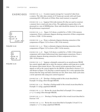 246 C H A P T E R F I V E m e m o r i e s
exercise 5.1 A system requires storage for 1 second of video from
a camera. The video data consists of 25 frames per second, with each frame
containing 640480 pixels of 24bits. How much memory is required?
exercise 5.2 Suppose 8-bit-wide memory ICs that are used to construct
a memory have a read cycle time of 6ns. The application requires data to be
processed at a rate of 400Mbyte/sec. How wide should the memory be to satisfy
the performance requirement?
exercise 5.3 Figure 5.23 shows a symbol for a 512K8-bit memory
component. Draw a schematic diagram showing connection of these components
to form a 512K32-bit memory.
exercise 5.4 Draw a schematic diagram showing connection of the
components of Figure 5.23 to form a 1M8-bit memory.
exercise 5.5 Draw a schematic diagram showing connection of the
components of Figure 5.23 to form a 2M16-bit memory.
exercise 5.6 Figure 5.24 shows a symbol for a 512K8-bit memory
component with tristate bidirectional data input/output connections. Draw a
schematic diagram showing connection of these components to form a
2M16-bit memory.
exercise 5.7 Suppose a datapath connected to an asynchronous SRAM
has control signals addr_sel to select the memory address and d_out_en to enable
the memory data tristate drivers. The control section generates these control
signals as well as the control signals for the SRAM, as described in Section 5.2.1
and shown in Figure 5.10. Develop a control sequence for a write operation that
ensures that the setup and hold constraints are met. How many clock cycles does
a write operation take using your control sequence?
exercise 5.8 Develop a Verilog model of the circuit described in
Example 5.4 using a flow-through SSRAM.
exercise 5.9 Develop a Verilog model of the revised circuit described in
Example 5.5 using a pipelined SSRAM.
exercise 5.10 Revise the circuit described in Example 5.4 to compute
yc2
i
x using a flow-through SSRAM.
exercise 5.11 Develop a Verilog model of the revised circuit described in
Exercise 5.10.
exercise 5.12 Revise the circuit described in Examples 5.4 and 5.5 to
compute yc2
i
x using a pipelined SSRAM.
E X E R C I S E S
E X E R C I S E S
a(18…0)
en
wr
d_in(7…0)
d_out(7…0)
FIG U R E 5.23
a(18…0)
en
wr
d(7…0)
FIG U R E 5.24
 