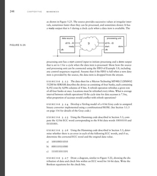 248 C H A P T E R F I V E m e m o r i e s
as shown in Figure 5.25. The source provides successive values at irregular inter-
vals, sometimes faster than they can be processed, and sometimes slower. It has
a ready output that is 1 during a clock cycle when a data item is available. The
clk
ready
data source
d(15…0)
clk
start done
processing unit
d(15…0)
?
FIG U R E 5.25
processing unit has a start control input to initiate processing and a done output
that is set to 1 for a cycle when the data item is processed. Show how the source
and processing unit can be connected using the FIFO of Example 5.8, including
any control sequences required. Assume that if the FIFO is full when a new data
item is provided by the source, the data item is dropped from the stream.
exercise 5.23 The data sheet for a Micron Technolog MT48LC128M4A2
512M bit SDRAM describes the device as consisting of four banks, each containing
8,192 rows by 4,096 columns of 4 bits. A refresh operation refreshes a given row
of all four banks at once. Locations must be refreshed every 64ms. What is average
interval between refresh operations? If the cycle time for data accesses is 7.5ns,
what proportion of accesses would conflict with refresh operations?
exercise 5.24 Develop a Verilog model of a 4-bit Gray code to unsigned
binary converter implemented using a combinational ROM. (See Section 3.1.3
on page 116 for details of the Gray code.)
exercise 5.25 Using the Hamming code described in Section 5.3, com-
pute the 12-bit ECC word corresponding to the 8-bit data words 10010110 and
01101001.
exercise 5.26 Using the Hamming code described in Section 5.3, deter-
mine whether there is an error in each of the following ECC words, and if so,
determine the corrected ECC word and the original data value.
a) 100100011010
b) 000110111000
c) 111011011101
exercise 5.27 Draw a diagram, similar to Figure 5.22, showing the dis-
tribution of data and check bits within an ECC word for 16-bit data. Write the
Boolean equations for the check bits.
 