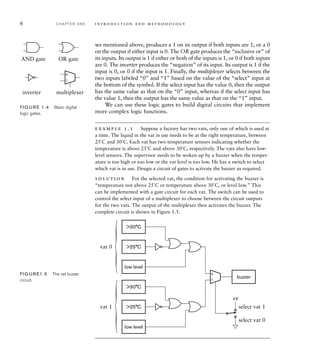 6 C H A P T E R O N E i n t ro d u c t i o n a n d m e t h o d o l o g y
we mentioned above, produces a 1 on its output if both inputs are 1, or a 0
on the output if either input is 0. The OR gate produces the “inclusive or” of
its inputs. Its output is 1 if either or both of the inputs is 1, or 0 if both inputs
are 0. The inverter produces the “negation” of its input. Its output is 1 if the
input is 0, or 0 if the input is 1. Finally, the multiplexer selects between the
two inputs labeled “0” and “1” based on the value of the “select” input at
the bottom of the symbol. If the select input has the value 0, then the output
has the same value as that on the “0” input, whereas if the select input has
the value 1, then the output has the same value as that on the “1” input.
We can use these logic gates to build digital circuits that implement
more complex logic functions.
example 1.1 Suppose a factory has two vats, only one of which is used at
a time. The liquid in the vat in use needs to be at the right temperature, between
25˚C and 30˚C. Each vat has two temperature sensors indicating whether the
temperature is above 25˚C and above 30˚C, respectively. The vats also have low-
level sensors. The supervisor needs to be woken up by a buzzer when the temper-
ature is too high or too low or the vat level is too low. He has a switch to select
which vat is in use. Design a circuit of gates to activate the buzzer as required.
solution For the selected vat, the condition for activating the buzzer is
“temperature not above 25˚C or temperature above 30˚C, or level low.” This
can be implemented with a gate circuit for each vat. The switch can be used to
control the select input of a multiplexer to choose between the circuit outputs
for the two vats. The output of the multiplexer then activates the buzzer. The
complete circuit is shown in Figure 1.5.
AND gate OR gate
inverter multiplexer
0
1
FIG U R E 1.4 Basic digital
logic gates.
30°C
low level
buzzer
25°C
30°C
low level
25°C
0
1
vat 0
vat 1 select vat 1
select vat 0
+V
FIG U R E1.5 The vat buzzer
circuit.
 