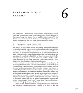 249
implementation
fabrics
The hardware of a digital system is implemented using integrated circuits
connected together on printed circuit boards. In this chapter, we describe
the range of integrated circuits that are used for digital systems. We also
discuss some of the important characteristics of integrated circuits and
printed circuit boards that give rise to constraints on our designs.
6.1 I N T E G R AT E D C I R C U I TS
The history of digital logic circuits predates the invention of integrated
circuits. Early digital systems were constructed using discrete switching
components, such as relays, vacuum tubes, and transistors. However,
the ability to manufacture a complete circuit on the surface of a silicon
wafer brought about a tremendous cost reduction. Invention of the inte-
grated circuit is credited to Jack Kilby at Texas Instruments in 1958. The
techniques were refined by several developers, and the market for ICs
grew rapidly during the 1960s. As digital ICs became commodity parts,
adoption of digital logic circuits became widespread.
It is instructive to review the history of development of digital IC
technology for two reasons. First, we sometimes need to deal with legacy
systems, that is, systems designed some time ago but that are still in opera-
tion and needing maintenance. Where obsolete parts are unavailable, we
need to design replacement circuits to keep the system operating. Hence,
we need to understand the operation of legacy components and the con-
straints under which they operate. Second, we need to realize that circuit
technology is continually evolving. It’s not sufficient for us to learn how to
design using current components, since they will be obsolete at some stage
in the future. Instead, we need to understand technology evolution and
trends, so that we can “future proof” our designs. Understanding history
is important for projecting into the future.
In this section, we will review the history of digital logic components
and survey the components that are available to us now. We will also
6
 