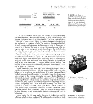 6.1 Integrated Circuits C H A P T E R S I X 251
The key to selecting which areas are affected is photolithography,
which means using a photographic process to draw on the surface (see
Figure 6.2, showing selective etching of a film). The surface is coated with
a thin layer of photoresist, a chemical whose resistance to chemical reac-
tion is changed by exposure to light. The surface is then exposed to light
through a mask that has opaque and transparent areas in the pattern of
features to be drawn. The resist is then developed, dissolving either the
exposed areas or the unexposed areas, depending on the kind of resist.
The areas that are now uncoated can be processed, and then the remain-
ing resist is stripped off.
Manufacturing circuits requires several different masks to form the
circuit layers, as illustrated in Figure 6.3. MOS transistors are formed in
the bottom layers with channel areas containing diffused impurity ions
and gates formed from polysilicon lines. Wiring is formed in higher layers
using etched metal conductors. A complete wafer contains between a few
hundred to a few thousand circuits, depending on the individual circuit
size, as shown in Figure 6.4.
Once the circuits on a wafer have been manufactured, they must be
tested to determine which ones work and which fail due to defects. Small
defects can be introduced into an individual IC by stray particles obscur-
ing light during photolithography, by impurities occurring in chemical
process steps, or by particles impinging on wafers during handling in
the manufacturing process. IC foundries are meticulous in their cleanli-
ness, using chemicals of high purity and operating in special clean rooms.
Nonetheless, stray particles and impurities cannot be completely avoided.
A defect can prevent an IC on a wafer from working. The yield is the
proportion of manufactured ICs that work. Since a whole wafer-lot of
ICs is manufactured together, the cost of the discarded defective ICs must
be amortized over those that work. Larger ICs have an increased chance
of being defective, so it is important for designers to constrain IC area to
reduce cost.
After testing the ICs on a wafer, the wafer is broken into individ-
ual chips, which are then packaged. We will describe the different kinds
(a)
(b)
(c) (d) (e)
wafer
film
resist
mask FIG U R E 6.2 Steps in
photolithographic etching: (a) the
wafer and ﬁlm coated with resist;
(b) exposure through a photo-
mask; (c) the resist developed;
(d) etching of the underlying ﬁlm;
(e) the remaining resist stripped.
FIGURE 6.3 Graphical
representation of the layers of an IC.
FIG U R E 6.4 A complete
wafer containing multiple ICs.
 