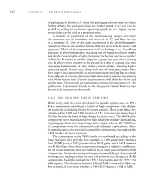 252 C H A P T E R S I X i m p l e m e n t a t i o n fa b r i c s
of packaging in Section 6.3. Since the packaging process may introduce
further defects, the packaged chips are further tested. They can also be
graded according to maximum operating speed, so that higher perfor-
mance chips can be sold at a premium price.
A number of parameters of the manufacturing process determine
the minimum size of transistors and wires in an IC, and thus the size
of a complete IC. One of the main parameters is the photolithography
resolution, that is, the smallest feature that can accurately be drawn and
processed. Much of the improvement in IC technology is attributable to
advances in photolithography, including use of higher-resolution masks
and shorter wavelengths of light. Reducing the feature size has a number
of benefits. It results in smaller chips for a given function, thus reducing
cost. It allows more circuitry to be placed on a chip of a given size, thus
increasing functionality. It also reduces circuit delays, allowing higher
operating speed. Feature size, along with several other parameters, have
been improving exponentially as manufacturing technology has matured.
Currently, use of extreme ultraviolet light allows us to manufacture circuits
with 90nm feature sizes. Further improvements will allow for 65nm and
smaller sizes. These trends are expected to continue for some time yet. The
publication Exponential Trends in the Integrated Circuit Industry (see
Section 6.6) summarizes the trends.
6.1.2 S S I A N D M S I LO G I C FA M I L I E S
While many early ICs were developed for specific applications, in 1961
Texas Instruments introduced a family of logic components that design-
ers could use as building blocks for larger circuits. Three years later, they
introduced the 5400 and 7400 families of TTL (transistor-transistor logic)
ICs that became the basis of logic design for many years. The 5400 family
components were manufactured for high-reliability military applications,
requiring operation over large temperature ranges, whereas the 7400 fam-
ily components were for commercial and industrial applications. Other
IC manufacturers also provided compatible components, thus making the
7400 family a de facto standard.
The components in the 7400 family are numbered according to the
logic functions they provide. For example, a 7400 component provides
four NAND gates, a 7427 provides three NOR gates, and a 7474 provides
two D flip-flops. Since these components integrate a relatively small num-
ber of circuit elements, they are referred to as small-scale integrated (SSI)
components. As manufacturing techniques improved, larger circuits could
be integrated, leading to what we now call medium-scale integrated (MSI)
components. Examples include the 7490 4-bit counter, and the 7494 4-bit
shift register. The boundary between SSI and MSI is somewhat arbitrary.
For example, it’s not clear whether a 7442 BCD decoder is SSI or MSI.
 
