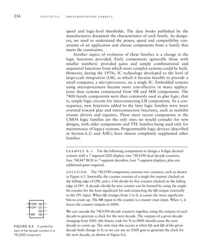 254 C H A P T E R S I X i m p l e m e n t a t i o n fa b r i c s
speed and logic-level thresholds. The data books published by the
manufacturers document the characteristics of each family. As design-
ers, we need to understand the power, speed and compatibility con-
straints of an application and choose components from a family that
meets the constraints.
Another aspect of evolution of these families is a change in the
logic functions provided. Early components (generally those with
smaller numbers) provided gates and simple combinational and
sequential functions from which more complex systems could be built.
However, during the 1970s, IC technology developed to the level of
large-scale integration (LSI), at which it became feasible to provide a
small computer, a microprocessor, on a single IC. Embedded systems
using microprocessors became more cost-effective in many applica-
tions than systems constructed from SSI and MSI components. The
7400 family components were then commonly used as glue logic, that
is, simple logic circuits for interconnecting LSI components. As a con-
sequence, new functions added to the later logic families were more
oriented toward glue and interconnection functions, such as multibit
tristate drivers and registers. These more recent components in the
CMOS logic families are the only ones we would consider for new
designs, with older components and TTL families being used only for
maintenance of legacy systems. Programmable logic devices (described
in Section 6.2) and ASICs have almost completely supplanted other
families.
example 6.1 Use the following components to design a 4-digit decimal
counter with a 7-segment LED display: two 74LS390 dual decade counters,
four 74LS47 BCD to 7-segment decoders, four 7-segment displays, plus any
additional gates required.
solution The 74LS390 component contains two counters, each as shown
in Figure 6.5. Internally, the counter consists of a single-bit counter clocked on
the falling edge of CP0, and a 3-bit divide-by-five counter clocked on the falling
edge of CP1. A decade (divide-by-ten) counter can be formed by using the single-
bit counter for the least significant bit and connecting the Q0 output externally
to the CP1 input. When Q0 changes from 1 to 0, it causes the more significant
bits to count up. The MR input to the counter is a master reset input. When 1, it
forces the counter outputs to 0000.
We can cascade the 74LS390 decade counters together, using the outputs of each
decade to generate a clock for the next decade. The outputs of a given decade
changing from 1001 (the binary code for 9) to 0000 should cause the next
decade to count up. The only time this occurs is when Q3 and Q0 of the given
decade both change to 0, so we can use an AND gate to generate the clock for
the next decade, as shown in Figure 6.6.
MR
Q0
Q1
Q2
Q3
CP0
CP1
FIGURE 6.5 A symbol for
each of the decade counters in a
74LS390 component.
 