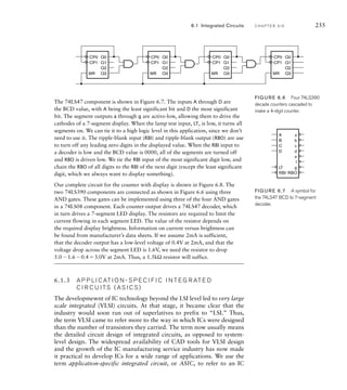 MR
Q0
Q1
Q2
Q3
CP0
CP1
MR
Q0
Q1
Q2
Q3
CP0
CP1
MR
Q0
Q1
Q2
Q3
CP0
CP1
MR
Q0
Q1
Q2
Q3
CP0
CP1
The 74LS47 component is shown in Figure 6.7. The inputs A through D are
the BCD value, with A being the least significant bit and D the most significant
bit. The segment outputs a through g are active-low, allowing them to drive the
cathodes of a 7-segment display. When the lamp test input, LT, is low, it turns all
segments on. We can tie it to a high logic level in this application, since we don’t
need to use it. The ripple-blank input (RBI) and ripple-blank output (RBO) are use
to turn off any leading zero digits in the displayed value. When the RBI input to
a decoder is low and the BCD value is 0000, all of the segments are turned off
and RBO is driven low. We tie the RBI input of the most significant digit low, and
chain the RBO of all digits to the RBI of the next digit (except the least significant
digit, which we always want to display something).
Our complete circuit for the counter with display is shown in Figure 6.8. The
two 74LS390 components are connected as shown in Figure 6.6 using three
AND gates. These gates can be implemented using three of the four AND gates
in a 74LS08 component. Each counter output drives a 74LS47 decoder, which
in turn drives a 7-segment LED display. The resistors are required to limit the
current flowing in each segment LED. The value of the resistor depends on
the required display brightness. Information on current versus brightness can
be found from manufacturer’s data sheets. If we assume 2mA is sufficient,
that the decoder output has a low-level voltage of 0.4V at 2mA, and that the
voltage drop across the segment LED is 1.6V, we need the resistor to drop
5.01.60.43.0V at 2mA. Thus, a 1.5kΩ resistor will suffice.
6.1.3 A P P L I C AT I O N - S P E C I F I C I N T E G R AT E D
C I R C U I TS ( A S I C S )
The developmewnt of IC technology beyond the LSI level led to very large
scale integrated (VLSI) circuits. At that stage, it became clear that the
industry would soon run out of superlatives to prefix to “LSI.” Thus,
the term VLSI came to refer more to the way in which ICs were designed
than the number of transistors they carried. The term now usually means
the detailed circuit design of integrated circuits, as opposed to system-
level design. The widespread availability of CAD tools for VLSI design
and the growth of the IC manufacturing service industry has now made
it practical to develop ICs for a wide range of applications. We use the
term application-specific integrated circuit, or ASIC, to refer to an IC
FIGURE 6.6 Four 74LS390
decade counters cascaded to
make a 4-digit counter.
A
B
C
D
LT
RBI
a
b
c
d
RBO
e
f
g
FIGURE 6.7 A symbol for
the 74LS47 BCD to 7-segment
decoder.
6.1 Integrated Circuits C H A P T E R S I X 255
 