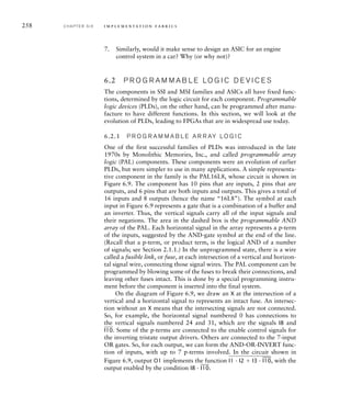 258 C H A P T E R S I X i m p l e m e n t a t i o n fa b r i c s
7. Similarly, would it make sense to design an ASIC for an engine
control system in a car? Why (or why not)?
6.2 P R O G R A M M A B L E LO G I C D E V I C E S
The components in SSI and MSI families and ASICs all have fixed func-
tions, determined by the logic circuit for each component. Programmable
logic devices (PLDs), on the other hand, can be programmed after manu-
facture to have different functions. In this section, we will look at the
evolution of PLDs, leading to FPGAs that are in widespread use today.
6.2.1 P R O G R A M M A B L E A R R AY LO G I C
One of the first successful families of PLDs was introduced in the late
1970s by Monolithic Memories, Inc., and called programmable array
logic (PAL) components. These components were an evolution of earlier
PLDs, but were simpler to use in many applications. A simple representa-
tive component in the family is the PAL16L8, whose circuit is shown in
Figure 6.9. The component has 10 pins that are inputs, 2 pins that are
outputs, and 6 pins that are both inputs and outputs. This gives a total of
16 inputs and 8 outputs (hence the name “16L8”). The symbol at each
input in Figure 6.9 represents a gate that is a combination of a buffer and
an inverter. Thus, the vertical signals carry all of the input signals and
their negations. The area in the dashed box is the programmable AND
array of the PAL. Each horizontal signal in the array represents a p-term
of the inputs, suggested by the AND-gate symbol at the end of the line.
(Recall that a p-term, or product term, is the logical AND of a number
of signals; see Section 2.1.1.) In the unprogrammed state, there is a wire
called a fusible link, or fuse, at each intersection of a vertical and horizon-
tal signal wire, connecting those signal wires. The PAL component can be
programmed by blowing some of the fuses to break their connections, and
leaving other fuses intact. This is done by a special programming instru-
ment before the component is inserted into the final system.
On the diagram of Figure 6.9, we draw an X at the intersection of a
vertical and a horizontal signal to represents an intact fuse. An intersec-
tion without an X means that the intersecting signals are not connected.
So, for example, the horizontal signal numbered 0 has connections to
the vertical signals numbered 24 and 31, which are the signals I8 and
__
I10. Some of the p-terms are connected to the enable control signals for
the inverting tristate output drivers. Others are connected to the 7-input
OR gates. So, for each output, we can form the AND-OR-INVERT func-
tion of inputs, with up to 7 p-terms involved. In the circuit shown in
Figure 6.9, output O1 implements the function
_______
I1 · I2  I3 ·
__
I10, with the
output enabled by the condition I8 ·
__
I10.
 