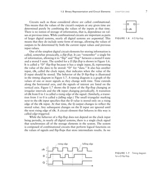 1.2 Binary Representation and Circuit Elements C H A P T E R O N E 7
Circuits such as those considered above are called combinational.
This means that the values of the circuit’s outputs at any given time are
determined purely by combining the values of the inputs at that time.
There is no notion of storage of information, that is, dependence on val-
ues at previous times. While combinational circuits are important as parts
of larger digital systems, nearly all digital systems are sequential. This
means that they do include some form of storage, allowing the values of
outputs to be determined by both the current input values and previous
input values.
One of the simplest digital circuit elements for storing information is
called, somewhat prosaically, a flip-flop. It can “remember” a single bit
of information, allowing it to “flip” and “flop” between a stored 0 state
and a stored 1 state. The symbol for a D flip-flop is shown in Figure 1.6.
It is called a “D” flip-flop because it has a single input, D, representing
the value of the data to be stored: “D” for “data.” It also has another
input, clk, called the clock input, that indicates when the value of the
D input should be stored. The behavior of the D flip-flop is illustrated
in the timing diagram in Figure 1.7. A timing diagram is a graph of the
values of one or more signals as they change with time. Time extends
along the horizontal axis, and the signals of interest are listed on the
vertical axis. Figure 1.7 shows the D input of the flip-flop changing at
irregular intervals and the clk input changing periodically. A transition
of clk from 0 to 1 is called a rising edge of the signal. (Similarly, a transi-
tion from 1 to 0 is called a falling edge.) The small triangular marking
next to the clk input specifies that the D value is stored only on a rising
edge of the clk input. At that time, the Q output changes to reflect the
stored value. Any subsequent changes on the D input are ignored until
the next rising edge of clk. A circuit element that behaves in this way is
called edge-triggered.
While the behavior of a flip-flop does not depend on the clock input
being periodic, in nearly all digital systems, there is a single clock signal
that synchronizes all of the storage elements in the system. The system
is composed of combinational circuits that perform logical functions on
the values of signals and flip-flops that store intermediate results. As we
D Q
clk
FIG U R E 1.6 A D ﬂip-ﬂop.
FIG U R E 1.7 Timing diagram
for a D ﬂip-ﬂop.
D 0
1
clk 0
1
Q 0
1
rising edge falling edge
 