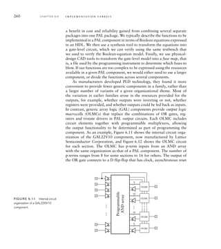 260 C H A P T E R S I X i m p l e m e n t a t i o n fa b r i c s
a benefit in cost and reliability gained from combining several separate
packages into one PAL package. We typically describe the functions to be
implemented in a PAL component in terms of Boolean equations expressed
in an HDL. We then use a synthesis tool to transform the equations into
a gate-level circuit, which we can verify using the same testbench that
we used to verify the Boolean-equation model. Finally, we use physical-
design CAD tools to transform the gate-level model into a fuse map, that
is, a file used by the programming instrument to determine which fuses to
blow. If our functions are too complex to be expressed using the resources
available in a given PAL component, we would either need to use a larger
component, or divide the functions across several components.
As manufacturers developed PLD technology, they found it more
convenient to provide fewer generic components in a family, rather than
a larger number of variants of a given organizational theme. Most of
the variation in earlier families arose in the resources provided for the
outputs, for example, whether outputs were inverting or not, whether
registers were provided, and whether outputs could be fed back as inputs.
In contrast, generic array logic (GAL) components provide output logic
macrocells (OLMCs) that replace the combinations of OR gates, reg-
isters and tristate drivers in PAL output circuits. Each OLMC includes
circuit elements together with programmable multiplexers, allowing
the output functionality to be determined as part of programming the
component. As an example, Figure 6.11 shows the internal circuit orga-
nization of the GAL22V10 component, now manufactured by Lattice
Semiconductor Corporation, and Figure 6.12 shows the OLMC circuit
for each section. The OLMC has p-term inputs from an AND array
with the same organization as that of a PAL component. The number of
p-terms ranges from 8 for some sections to 16 for others. The output of
the OR gate connects to a D flip-flop that has clock, asynchronous reset
8
…
…
…
OLMC
10
OLMC
10
OLMC
8
OLMC
Programmable
AND
array
FIGURE 6.11 Internal circuit
organization of a GAL220V10
component.
 