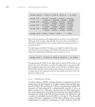 262 C H A P T E R S I X i m p l e m e n t a t i o n fa b r i c s
assign win[15] = I[15]  ~I[14]  ~I[13]  ...  ~I[0];
assign Z[3] = win[15] | win[14] | win[13] | win[12]
| win[11] | win[10] | win[9] | win[8];
assign Z[2] = win[15] | win[14] | win[13] | win[12]
| win[7] | win[6] | win[5] | win[4];
assign Z[1] = win[15] | win[14] | win[11] | win[10]
| win[7] | win[6] | win[3] | win[2];
assign Z[0] = win[15] | win[13] | win[11] | win[9]
| win[7] | win[5] | win[3] | win[1];
assign valid = I[15] | I[14] | I[13] | ... | I[0];
Each of the win elements can be implemented as a p-term in a row of the GAL
AND array. Each Z output is thus the OR of 8 p-terms. Since each OLMC in a
GAL22V10 component has at least 8 p-term inputs, these equations will fit in
any of the sections.
The valid output is the OR of 16 inputs, so it could fit in either of the two sec-
tions that have 16 p-term inputs to the OLMC. However, we can rewrite the
equation for valid using the DeMorgan law (see Section 2.1.2) as
assign valid  ~(~I[15]  ~I[14]  ~I[13]  ...  ~I[0]);
By programming the OLMC for the valid output to negate the OR result, we can
use just one p-term. This allows us to place the valid output in any section of the
GAL component rather than only in those sections that have 16 OR-gate inputs.
The flexibility afforded by this transformation reduces the constraints on choice
of output pins for the component, and may thus simplify connection of the com-
ponent in a larger circuit.
6.2.2 C O M P L E X P L D S
A further evolution of PLDs, tracking advances in integrated circuit tech-
nology, led to the development of so-called complex programmable logic
devices (CPLDs). We can think of a CPLD as incorporating multiple PAL
structures, all interconnected by a programmable network of wires, as
shown in Figure 6.13. (This gives a general idea of CPLD organization.
The actual organization varies between components provided by different
manufacturers.) Each of the PAL structures consists of an AND array and
a number of embedded macrocells (M/Cs in the figure). The macrocells
contain OR gates, mutiplexers and flip-flops, allowing choice among
combinational or registered connections to other elements within the
 