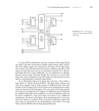 D
S
R
CE
Q
I4
LUT
I3
I2
O
I1
D
S
R
CE
Q
I4
LUT
I3
I2
O
I1
COUT
YB
Y
YQ
XB
X
XQ
G4
G3
G2
G1
Carry
and
Control
Logic
Carry
and
Control
Logic
F4
F3
F2
F1
F5IN
BY
SR
BX
CIN
CE
CLK
clk
clk
FIG U R E 6.15 The circuit of
a slice of a Xilinx Spartan-II FPGA
logic block.
6.2 Programmable Logic Devices C H A P T E R S I X 265
In many FPGA components, the basic elements within logic blocks
are small 1-bit-wide asynchronous RAMs called lookup tables (LUTs).
The LUT address inputs are connected to the inputs of the logic block.
The content of an LUT determines the values of a Boolean function of the
inputs, in much the same way as we discussed in Section 5.2.5. By pro-
gramming the LUT content differently, we can implement any Boolean
function of the inputs. The logic blocks also contain one or more flip-
flops and various multiplexers and other logic for selecting data sources
and for connecting data to adjacent logic blocks.
As an illustration, Figure 6.15 shows the circuit for a slice within a
logic block of a Xilinx Spartan-II FPGA. The logic block contains two
such slices, together with a small amount of additional logic. Each slice
consists of two 4-input LUTs, each of which can be programmed to imple-
ment any function of the four inputs. The carry and control logic consists
of circuitry to combine the LUT outputs, an XOR gate and an AND gate
for implementing adders and multipliers, as well as multiplexers that can
be used to implement a fast carry chain (see Section 3.1.2). Additional
components, not shown in the figure, allow programming for various sig-
nals to be negated. A number of the connections within the control and
carry logic are governed by the programming of the FPGA. The logic
block contains SRAM cells for these programming bits.
 