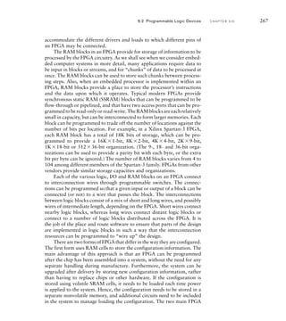 accommodate the different drivers and loads to which different pins of
an FPGA may be connected.
The RAM blocks in an FPGA provide for storage of information to be
processed by the FPGA circuitry. As we shall see when we consider embed-
ded computer systems in more detail, many applications require data to
be input in blocks or streams, and for “chunks” of data to be processed at
once. The RAM blocks can be used to store such chunks between process-
ing steps. Also, when an embedded processor is implemented within an
FPGA, RAM blocks provide a place to store the processor’s instructions
and the data upon which it operates. Typical modern FPGAs provide
synchronous static RAM (SSRAM) blocks that can be programmed to be
flow-through or pipelined, and that have two access ports that can be pro-
grammedtoberead-onlyorread-write.TheRAMblocksareeachrelatively
small in capacity, but can be interconnected to form larger memories. Each
block can be programmed to trade off the number of locations against the
number of bits per location. For example, in a Xilinx Spartan-3 FPGA,
each RAM block has a total of 18K bits of storage, which can be pro-
grammed to provide a 16K1-bit, 8K2-bit, 4K4-bit, 2K9-bit,
1K18-bit or 51236-bit organization. (The 9-, 18- and 36-bit orga-
nizations can be used to provide a parity bit with each byte, or the extra
bit per byte can be ignored.) The number of RAM blocks varies from 4 to
104 among different members of the Spartan-3 family. FPGAs from other
vendors provide similar storage capacities and organizations.
Each of the various logic, I/O and RAM blocks on an FPGA connect
to interconnection wires through programmable switches. The connec-
tions can be programmed so that a given input or output of a block can be
connected (or not) to a wire that passes the block. The interconnections
between logic blocks consist of a mix of short and long wires, and possibly
wires of intermediate length, depending on the FPGA. Short wires connect
nearby logic blocks, whereas long wires connect distant logic blocks or
connect to a number of logic blocks distributed across the FPGA. It is
the job of the place and route software to ensure that parts of the design
are implemented in logic blocks in such a way that the interconnection
resources can be programmed to “wire up” the design.
There are two forms of FPGA that differ in the way they are configured.
The first form uses RAM cells to store the configuration information. The
main advantage of this approach is that an FPGA can be programmed
after the chip has been assembled into a system, without the need for any
separate handling during manufacture. Furthermore, the system can be
upgraded after delivery by storing new configuration information, rather
than having to replace chips or other hardware. If the configuration is
stored using volatile SRAM cells, it needs to be loaded each time power
is applied to the system. Hence, the configuration needs to be stored in a
separate nonvolatile memory, and additional circuits need to be included
in the system to manage loading the configuration. The two main FPGA
6.2 Programmable Logic Devices C H A P T E R S I X 267
 