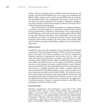 268 C H A P T E R S I X i m p l e m e n t a t i o n fa b r i c s
vendors, Xilinx and Altera, both use SRAM cells for their devices and
provide specialized flash RAM devices for storing and configuring the
FPGAs. Other vendors, such as Actel, provide FPGAs that use nonvola-
tile flash RAM cells for the configuration information. Such devices do
not need the external components for storing or loading the configura-
tion, thus reducing overall system complexity. However, the trade-off is a
reduced maximum operating speed.
The second main form of FPGA uses antifuses to configure the device.
An antifuse, as its name suggests, is a conductive connection that is formed
during programming, as opposed to being blown. Since programming is
done by forming a connection, no storage is needed, either inside the FPGA
or externally. Moreover, the device is less susceptible to soft errors due
to radiation (see Section 5.3). However, the device must be programmed
separately before being installed in the final system. This requires addi-
tional manufacturing steps and handling, adding cost to the manufactur-
ing process.
Platform FPGAs
It should be clear now that integrated circuit technology has developed
continuously. This trend applies equally to FPGAs. As they have become
denser and faster, it has become feasible to use them for applications
requiring significant computational performance, such as audio and
video processing and information encryption and decryption. In order
to improve their usability for these kinds of applications, manufacturers
have added specialized circuitry to the larger recent FPGAs, including
processor cores, computer network transmitter/receivers and arithmetic
circuits. Such FPGAs are often called platform FGPAs, meaning that the
chip serves as a complete platform upon which a complex application
can be implemented. Embedded software can run on the processor cores
with instructions and data stored in block RAMs. The network connec-
tions can be used to communicate with other computers and devices, and
the programmable logic and specialized arithmetic circuits can be used
for high-performance data transformations required by the application.
A minimal amount of circuitry is required externally to the FPGA, thus
reducing the overall cost of the system.
Structured ASICs
Recently, manufacturers have developed a new kind of IC, called
structured ASICs, that is midway between PLDs and standard-cell
ASICs. A structured ASIC is an array of basic logic elements, like an
FPGA. However, it is not programmable and omits the programmable
interconnect. Moreover, the logic elements are generally very simple,
comprising a collection of transistors that can be formed into logic
gates and flip-flops. Whereas an FPGA is customized by loading a
 
