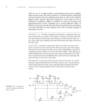 8 C H A P T E R O N E i n t ro d u c t i o n a n d m e t h o d o l o g y
shall see, use of a single periodic synchronizing clock greatly simplifies
design of the system. The clock operates at a fixed frequency and divides
time into discrete intervals, called clock periods, or clock cycles. Modern
digital circuits operate with clock frequencies in the range of tens to
hundreds of megahertz (MHz, or millions of cycles per second), with
high-performance circuits extending up to several gigahertz (GHz, or
billions of cycles per second). Division of time into discrete intervals allows
us to deal with time in a more abstract form. This is another example of
abstraction at work.
example 1.2 Develop a sequential circuit that has a single data input sig-
nal, S, and produces an output Y. The output is 1 whenever S has the same value
over three successive clock cycles, and 0 otherwise. Assume that the value of S
for a given clock cycle is deﬁned at the time of the rising clock edge at the end of
the clock cycle.
s o l u t i o n In order to compare the values of S in three successive clock
cycles, we need to save the values of S for the previous two cycles and compare
them with the current value of S. We can use a pair of D ﬂip-ﬂops, connected in
a pipeline as shown in Figure 1.8, to store the values. When a clock edge occurs,
the ﬁrst ﬂip-ﬂop, ﬀ1, stores the value of S from the preceding clock cycle. That
value is passed onto the second ﬂip-ﬂop, ﬀ2, so that at the next clock edge, ﬀ2
stores the value of S from two cycles prior.
The output Y is 1 if and only if three successive value of S are all 1 or are all 0.
Gates g1 and g2 jointly determine if the three values are all 1. Inverters g3, g4
and g5 negate the three values, and so gates g6 and g7 determine if the three
values are all 0. Gate g8 combines the two alternatives to yield the final
output.
D Q
clk
D Q
clk
Y
S
clk
ff1
S1
S2
Y1
Y0
ff2
g1
g2
g6
g7
g8
g3
g4
g5
FIG U R E 1.8 A sequential
circuit for comparing successive
bits of an input.
 