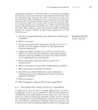 configuration program, a structured ASIC is customized by designing
the top one or more layers of metal interconnection for the chip. Since
the underlying logic elements and lower interconnection layers are
fixed, the design effort and NRE cost for customization are much lower
than those for a standard-cell ASIC. Further, since the structured ASIC
is not programmable, just customized by a design and manufacturing
process, the performance is potentially very close to that of a standard
cell ASIC. Many observers expect that structured ASICs will become
popular for complex medium- to high-volume applications over the
next few years.
1. How does a programmable logic device differ from a ﬁxed-function
component?
2. What is a fuse map?
3. If crosses were drawn at the intersections (56, 28), (57, 0), (57, 7)
and (58, 30) of the diagram in Figure 6.9, what logic function
would be implemented?
4. Suppose the OLMC of Figure 6.12 is used for a state bit S2 of a
ﬁnite-state machine. For each multiplexer, which input would be
selected to make S2 available as an output and to feed it back for
use in computing the next-state function?
5. What is the beneﬁt of allowing a PLD in a system to be
reprogrammed?
6. What are the purposes of logic blocks and I/O blocks in an FPGA?
7. What other blocks are included in an FPGA?
8. If an FPGA uses volatile SRAM cells to store conﬁguration
information, how is the conﬁguration information stored and
supplied to the FPGA?
9. What is an antifuse?
10. What distinguishes a platform FPGA from a simple FPGA?
6.3 PA C K A G I N G A N D C I R C U I T B O A R D S
A single bare IC does not form a complete digital system. It needs to
be packaged so that it can be connected to other ICs and components,
including input and output displays for interacting with a user and con-
nectors for cables for interacting with other systems. An IC is bonded
into a package that serves several purposes. It protects the IC from mois-
ture and airborne contaminants, it provides electrical connections, and
it removes heat. There are numerous different kinds of IC package, each
K N O W L E D G E
T E S T Q U I Z
K N O W L E D G E
T E S T Q U I Z
6.3 Packaging and Circuit Boards C H A P T E R S I X 269
 