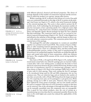 270 C H A P T E R S I X i m p l e m e n t a t i o n fa b r i c s
with different physical, electrical and thermal properties. The choice of
package depends on the number of connections required and the environ-
ment in which the product is to operate, among other factors.
Within a package, the IC is affixed to the bottom of a cavity. Fine gold
wires are connected from pads on the edge of the IC to points on the pack-
age’s lead frame (see Figure 6.17), which is the metal framework leading
to the external package pins. The cavity is then sealed to protect the IC
and the wires. As IC technology has developed, the maximum number of
pins has increased, as have operating speeds. For a high pin-count, high
performance IC, using bond wires introduces mechanical problems and
delays and degrades signals. Recent packages for these ICs have adopted
flip-chip technology. The connection pads on the IC are covered in con-
ductive material forming bumps (Figure 6.18). The IC is then flipped over
and affixed to the substrate of the package, with the bumps in direct con-
tact with substrate connection points. The connection points lead to the
external pins of the package.
The packaged ICs and other components in a system are assembled
together on a printed circuit board (PCB). This consists of layers of fiber-
glass or other insulating material separating layers of metal wiring. The
metal is deposited in a layer on a fiberglass sheet, and then etched using
a photolithographic process, similar to that used in manufacturing ICs.
Several layers are sandwiched together. Small holes are drilled through the
layers and coated with metal to form connections, called vias, between
the layers. The completed PCB contains all the circuit wiring needed for
the product.
One form of PCB, a through-hole PCB (Figure 6.19), includes addi-
tional metal-coated holes into which IC package pins are inserted. Solder,
a metal alloy with a low melting point, is melted into the holes to form
electrical connections between the pins and the PCB wiring. Products using
this form of manufacture need ICs in insertion-type packages, such as
those shown in Figure 6.20. Dual in-line packages (DIPs) have two rows
of pins with 0.1-inch spacing. These were among the first IC packages
to be introduced, being used for SSI and MSI components, but are less
common now. They are relatively large and are limited in the number of
pins they can provide, with a 48-pin DIP being about the largest practical
size. ICs requiring more pins can be packaged in a pin-grid array (PGA)
package, having up to 400 or more pins. However, these have largely
been replaced by newer forms of package, and are now mainly used for
ICs such as computer CPUs that are to be mounted in sockets so that they
can be removed. One of the advantages of through-hole PCBs is that they
can be manually assembled, since the component sizes are manageable.
This is good for low-volume products, since the cost of setting up a
manufacturing run is less than that for automated assembly. However, the
move to ICs with higher pin counts has reduced the applicability of this
technology.
FIG U R E 6.17 An IC in a
package with bond-wires connect-
ing to the lead frame.
FIG U R E 6.18 Connection
bumps on a ﬂip-chip IC.
FIG U R E 6.19 A through-
hole PCB.
 