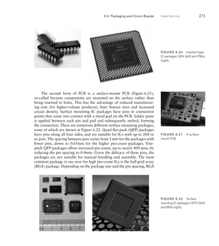The second form of PCB is a surface-mount PCB (Figure 6.21),
so-called because components are mounted on the surface rather than
being inserted in holes. This has the advantage of reduced manufactur-
ing cost (for higher-volume products), finer feature sizes and increased
circuit density. Surface mounting IC packages have pins or connection
points that come into contact with a metal pad on the PCB. Solder paste
is applied between each pin and pad and subsequently melted, forming
the connection. There are numerous different surface mounting packages,
some of which are shown in Figure 6.22. Quad flat-pack (QFP) packages
have pins along all four sides, and are suitable for ICs with up to 200 or
so pins. The spacing between pins varies from 1mm for the packages with
fewer pins, down to 0.65mm for the higher pin-count packages. Fine-
pitch QFP packages allow increased pin count, up to nearly 400 pins, by
reducing the pin spacing to 0.4mm. Given the delicacy of these pins, the
packages are not suitable for manual handling and assembly. The most
common package in use now for high pin-count ICs is the ball-grid array
(BGA) package. Depending on the package size and the pin spacing, BGA
FIG U R E 6.20 Insertion-type
IC packages: DIPs (left) and PGAs
(right).
FIG U R E 6.21 A surface-
mount PCB.
FIG U R E 6.22 Surface
mounting IC packages: QFPs (left)
and BGA (right).
6.3 Packaging and Circuit Boards C H A P T E R S I X 271
 