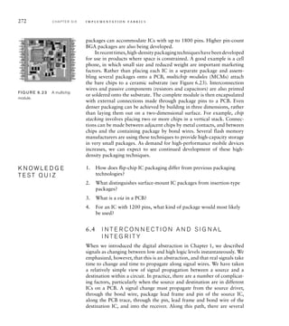 272 C H A P T E R S I X i m p l e m e n t a t i o n fa b r i c s
packages can accommodate ICs with up to 1800 pins. Higher pin-count
BGA packages are also being developed.
Inrecenttimes,high-densitypackagingtechniqueshavebeendeveloped
for use in products where space is constrained. A good example is a cell
phone, in which small size and reduced weight are important marketing
factors. Rather than placing each IC in a separate package and assem-
bling several packages onto a PCB, multichip modules (MCMs) attach
the bare chips to a ceramic substrate (see Figure 6.23). Interconnection
wires and passive components (resistors and capacitors) are also printed
or soldered onto the substrate. The complete module is then encapsulated
with external connections made through package pins to a PCB. Even
denser packaging can be achieved by building in three dimensions, rather
than laying them out on a two-dimensional surface. For example, chip
stacking involves placing two or more chips in a vertical stack. Connec-
tions can be made between adjacent chips by metal contacts, and between
chips and the containing package by bond wires. Several flash memory
manufacturers are using these techniques to provide high-capacity storage
in very small packages. As demand for high-performance mobile devices
increases, we can expect to see continued development of these high-
density packaging techniques.
1. How does ﬂip-chip IC packaging differ from previous packaging
technologies?
2. What distinguishes surface-mount IC packages from insertion-type
packages?
3. What is a via in a PCB?
4. For an IC with 1200 pins, what kind of package would most likely
be used?
6.4 I N T E R C O N N E C T I O N A N D S I G N A L
I N T E G R I T Y
When we introduced the digital abstraction in Chapter 1, we described
signals as changing between low and high logic levels instantaneously. We
emphasized, however, that this is an abstraction, and that real signals take
time to change and time to propagate along signal wires. We have taken
a relatively simple view of signal propagation between a source and a
destination within a circuit. In practice, there are a number of complicat-
ing factors, particularly when the source and destination are in different
ICs on a PCB. A signal change must propagate from the source driver,
through the bond wire, package lead frame and pin of the source IC,
along the PCB trace, through the pin, lead frame and bond wire of the
destination IC, and into the receiver. Along this path, there are several
K N O W L E D G E
T E S T Q U I Z
K N O W L E D G E
T E S T Q U I Z
FIG U R E 6.23 A multichip
module.
 